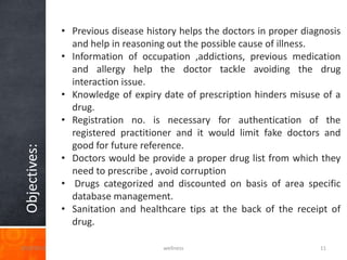 • Previous disease history helps the doctors in proper diagnosis
                 and help in reasoning out the possible cause of illness.
               • Information of occupation ,addictions, previous medication
                 and allergy help the doctor tackle avoiding the drug
                 interaction issue.
               • Knowledge of expiry date of prescription hinders misuse of a
                 drug.
               • Registration no. is necessary for authentication of the
                 registered practitioner and it would limit fake doctors and
                 good for future reference.
 Objectives:




               • Doctors would be provide a proper drug list from which they
                 need to prescribe , avoid corruption
               • Drugs categorized and discounted on basis of area specific
                 database management.
               • Sanitation and healthcare tips at the back of the receipt of
                 drug.

3/20/2013                             wellness                            11
 