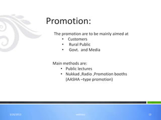 Promotion:
             The promotion are to be mainly aimed at
                 • Customers
                 • Rural Public
                 • Govt. and Media


             Main methods are:
                • Public lectures
                • Nukkad ,Radio ,Promotion booths
                   (AASHA –type promotion)




3/20/2013               wellness                       13
 