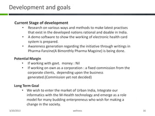 Development and goals

    Current Stage of development
            •   Research on various ways and methods to make latest practises
                that exist in the developed nations rational and doable in India.
            •   A demo software to show the working of electronic health card
                system is prepared.
            •   Awareness generation regarding the initiative through writings in
                Pharma-Fanzine(A Bimonthly Pharma Magzine) is being done.
   Potential Margin
       • If working with govt. money : Nil
       • If working on own as a corporation : a fixed commission from the
           corporate clients, depending upon the business
           generated.(Commission yet not decided)

   Long Term Goal
       • We wish to enter the market of Urban India, Integrate our
          informatics with the M-Health technology and emerge as a role
          model for many budding enterpreneus who wish for making a
          change in the society.
3/20/2013                                   wellness                                16
 