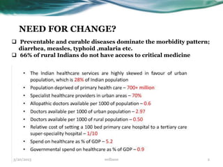 NEED FOR CHANGE?
 Preventable and curable diseases dominate the morbidity pattern;
  diarrhea, measles, typhoid ,malaria etc.
 66% of rural Indians do not have access to critical medicine




3/20/2013                     wellness                           2
 