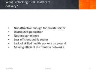What is blocking rural Healthcare
delivery?




  •         Not attractive enough for private sector
  •         Distributed population
  •         Not enough money
  •         Less efficient public sector
  •         Lack of skilled health workers on ground
  •         Missing efficient distribution networks




3/20/2013                           wellness           3
 