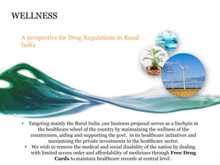 WELLNESS

 A perspective for Drug Regulations in Rural
 India




 •    Targeting mainly the Rural India ,our business proposal serves as a linchpin in
          the healthcare wheel of the country by maintaining the wellness of the
       countrymen, aiding and supporting the govt. in its healthcare initiatives and
               maximising the private investments in the healthcare sector.
     • We wish to remove the medical and social disability of the nation by dealing
       with limited access order and affordability of medicines through Free Drug
                  Cards to maintain healthcare records at central level .
 
