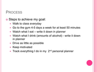 ProcessSteps to achieve my goal:Walk to class everydayGo to the gym 4-5 days a week for at least 50 minutesWatch what I eat – write it down in plannerWatch what I drink (amounts of alcohol) - write it down in plannerDrive as little as possibleKeep motivatedTrack everything I do in my  2nd personal planner