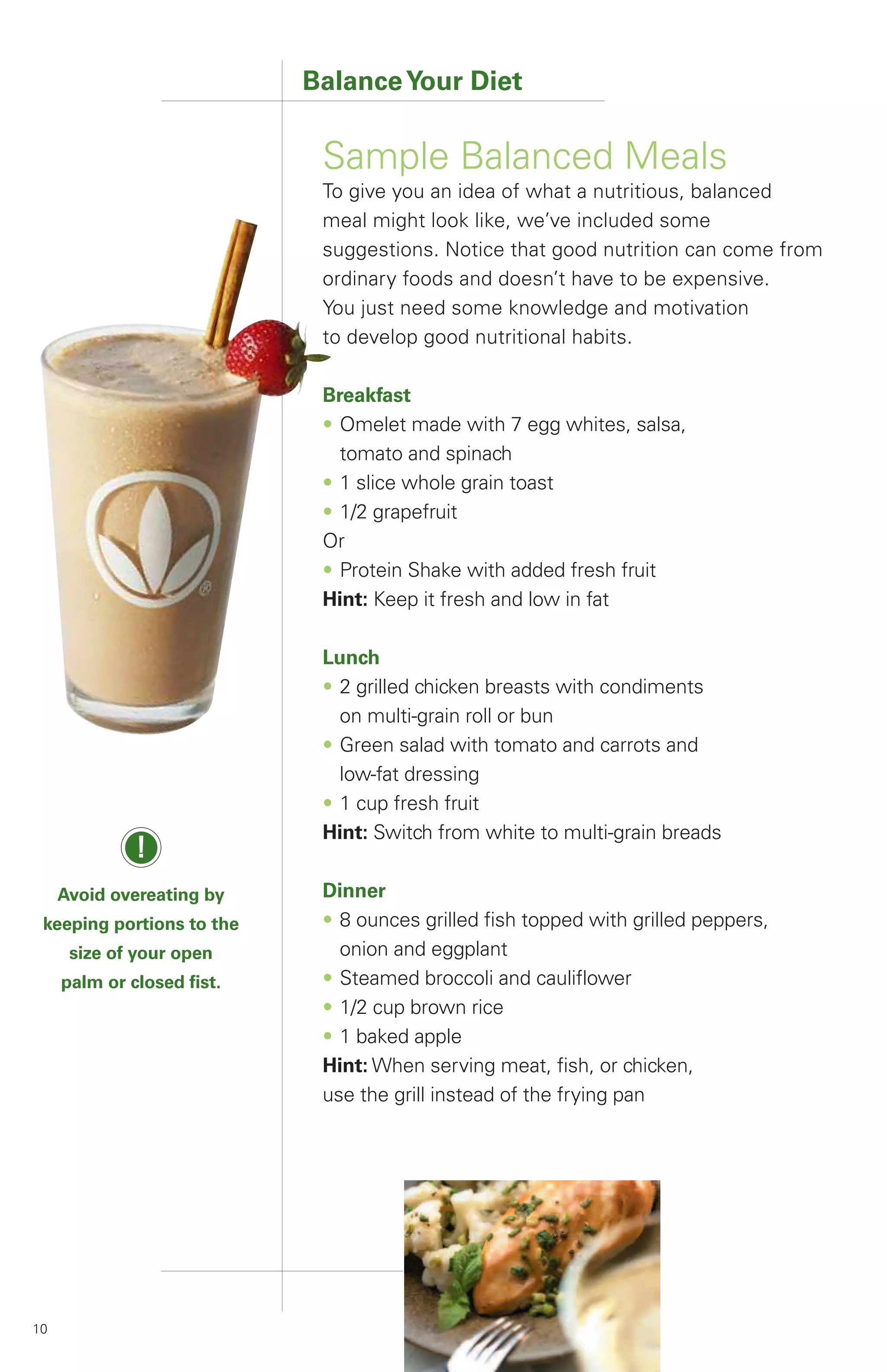 Balance Your Diet

                             Sample Balanced Meals
                             To give you an idea of what a nutritious, balanced
                             meal might look like, we’ve included some
                             suggestions. Notice that good nutrition can come from
                             ordinary foods and doesn’t have to be expensive.
                             You just need some knowledge and motivation
                             to develop good nutritional habits.

                             Breakfast
                             • Omelet made with 7 egg whites, salsa,
                               tomato and spinach
                             • 1 slice whole grain toast
                             • 1/2 grapefruit
                             Or
                             • Protein Shake with added fresh fruit
                             Hint: Keep it fresh and low in fat

                             Lunch
                             • 2 grilled chicken breasts with condiments
                               on multi-grain roll or bun
                             • Green salad with tomato and carrots and
                               low-fat dressing
                             • 1 cup fresh fruit
                             Hint: Switch from white to multi-grain breads
              !
     Avoid overeating by     Dinner
 keeping portions to the     • 8 ounces grilled fish topped with grilled peppers,
      size of your open        onion and eggplant
     palm or closed fist.    • Steamed broccoli and cauliflower
                             • 1/2 cup brown rice
                             • 1 baked apple
                             Hint: When serving meat, fish, or chicken,
                             use the grill instead of the frying pan




10
 
