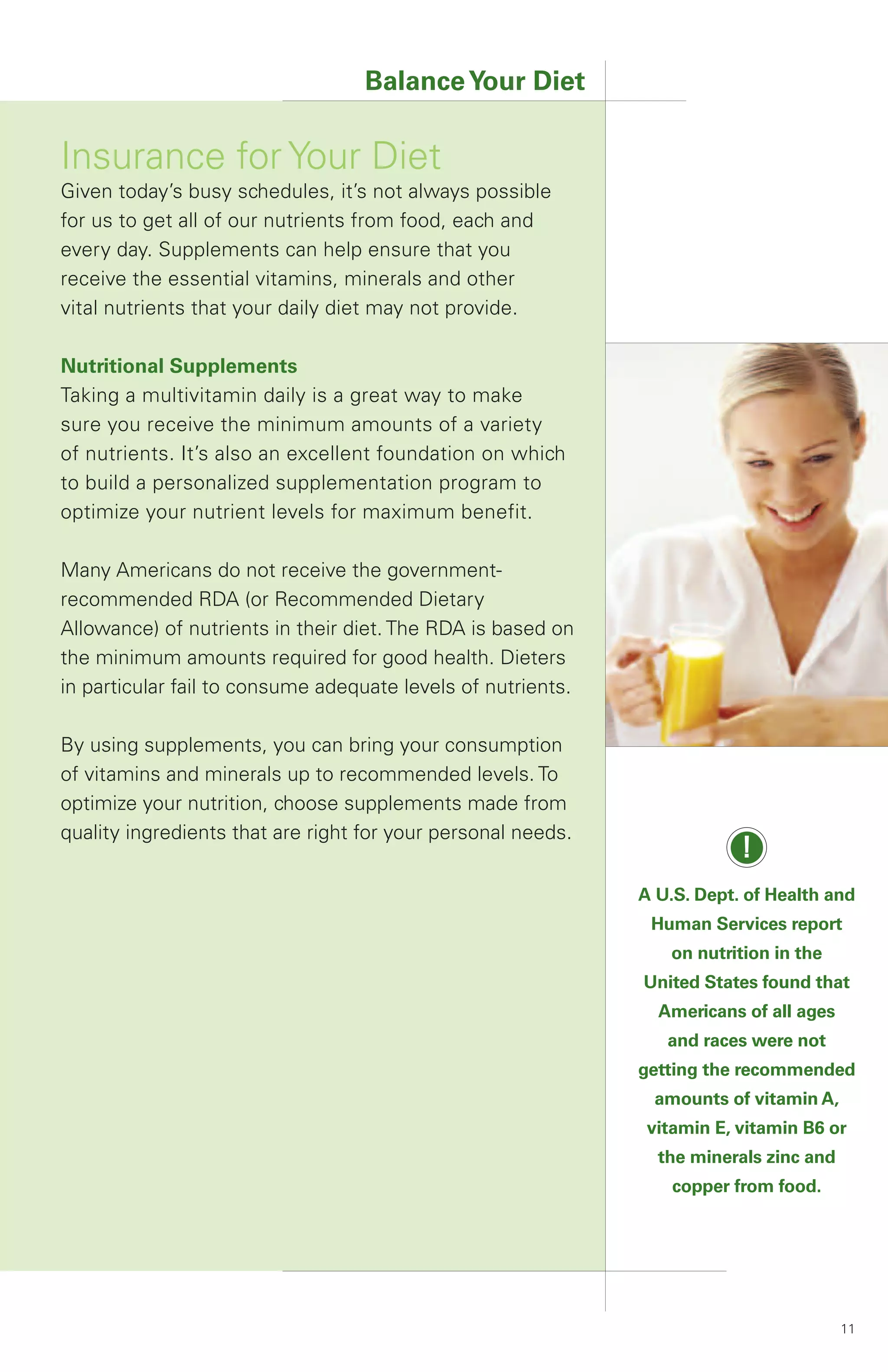 Balance Your Diet

Insurance for Your Diet
Given today’s busy schedules, it’s not always possible
for us to get all of our nutrients from food, each and
every day. Supplements can help ensure that you
receive the essential vitamins, minerals and other
vital nutrients that your daily diet may not provide.

Nutritional Supplements
Taking a multivitamin daily is a great way to make
sure you receive the minimum amounts of a variety
of nutrients. It’s also an excellent foundation on which
to build a personalized supplementation program to
optimize your nutrient levels for maximum benefit.

Many Americans do not receive the government-
recommended RDA (or Recommended Dietary
Allowance) of nutrients in their diet. The RDA is based on
the minimum amounts required for good health. Dieters
in particular fail to consume adequate levels of nutrients.

By using supplements, you can bring your consumption
of vitamins and minerals up to recommended levels. To
optimize your nutrition, choose supplements made from
quality ingredients that are right for your personal needs.
                                                                          !
                                                              A U.S. Dept. of Health and
                                                               Human Services report
                                                                 on nutrition in the
                                                              United States found that
                                                                Americans of all ages
                                                                 and races were not
                                                              getting the recommended
                                                               amounts of vitamin A,
                                                               vitamin E, vitamin B6 or
                                                                the minerals zinc and
                                                                  copper from food.




                                                                                        11
 