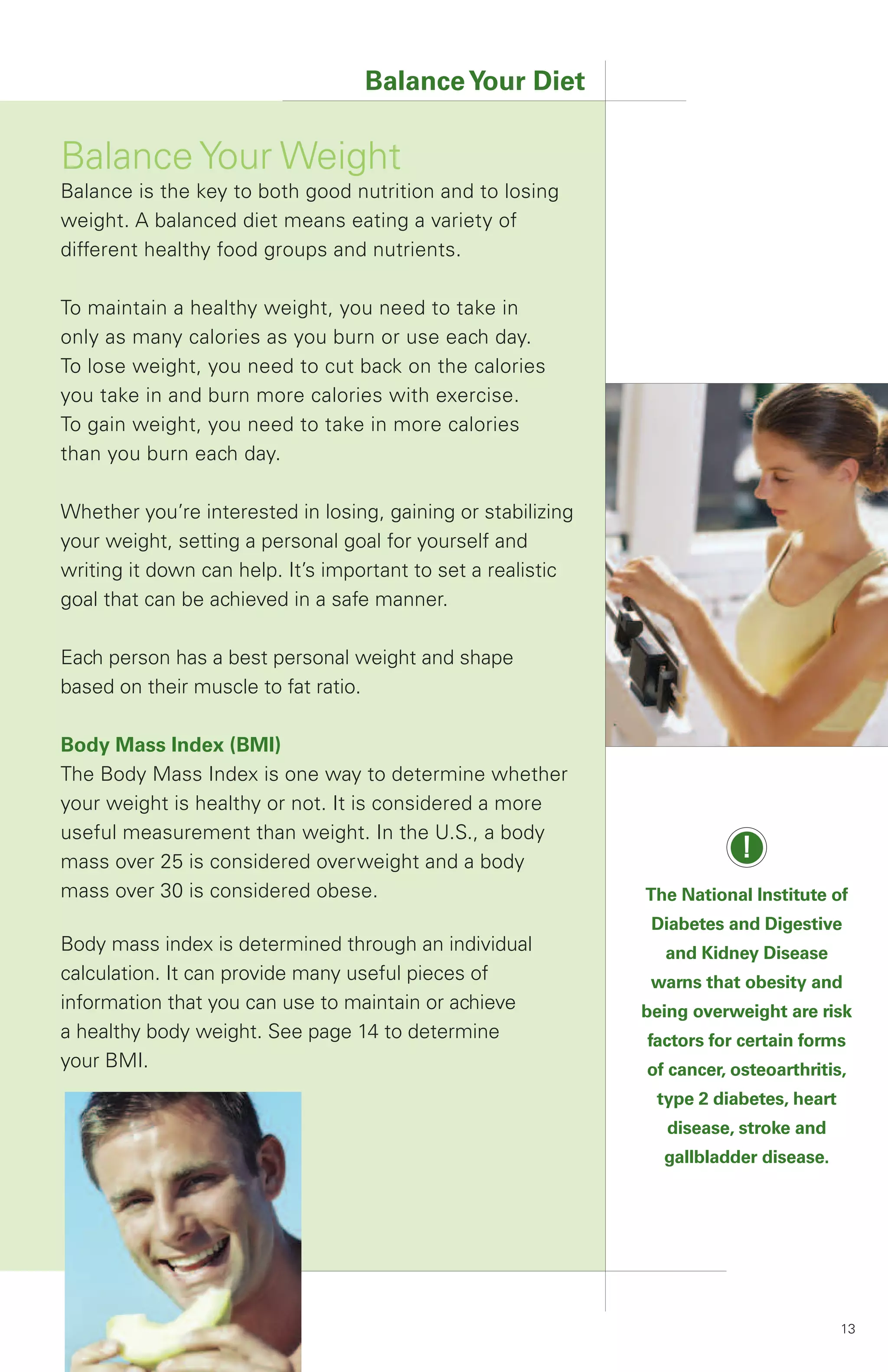 Balance Your Diet

Balance Your Weight
Balance is the key to both good nutrition and to losing
weight. A balanced diet means eating a variety of
different healthy food groups and nutrients.

To maintain a healthy weight, you need to take in
only as many calories as you burn or use each day.
To lose weight, you need to cut back on the calories
you take in and burn more calories with exercise.
To gain weight, you need to take in more calories
than you burn each day.

Whether you’re interested in losing, gaining or stabilizing
your weight, setting a personal goal for yourself and
writing it down can help. It’s important to set a realistic
goal that can be achieved in a safe manner.

Each person has a best personal weight and shape
based on their muscle to fat ratio.

Body Mass Index (BMI)
The Body Mass Index is one way to determine whether
your weight is healthy or not. It is considered a more
useful measurement than weight. In the U.S., a body
mass over 25 is considered overweight and a body
                                                                          !
mass over 30 is considered obese.                             The National Institute of
                                                               Diabetes and Digestive
Body mass index is determined through an individual             and Kidney Disease
calculation. It can provide many useful pieces of              warns that obesity and
information that you can use to maintain or achieve           being overweight are risk
a healthy body weight. See page 14 to determine               factors for certain forms
your BMI.                                                     of cancer, osteoarthritis,
                                                               type 2 diabetes, heart
                                                                 disease, stroke and
                                                                gallbladder disease.




                                                                                        13
 