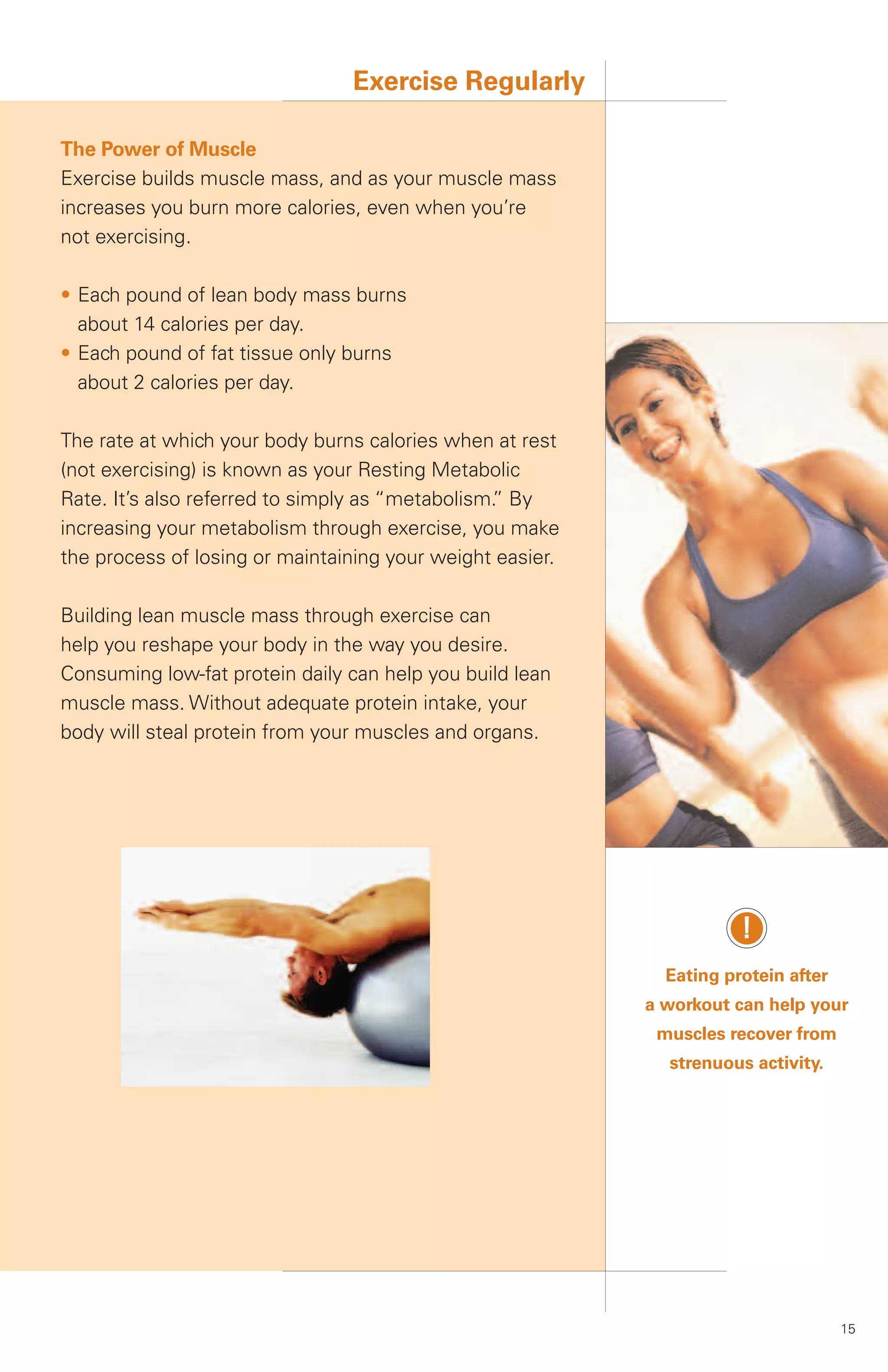 Exercise Regularly

The Power of Muscle
Exercise builds muscle mass, and as your muscle mass
increases you burn more calories, even when you’re
not exercising.

• Each pound of lean body mass burns
  about 14 calories per day.
• Each pound of fat tissue only burns
  about 2 calories per day.

The rate at which your body burns calories when at rest
(not exercising) is known as your Resting Metabolic
Rate. It’s also referred to simply as “metabolism. By
                                                 ”
increasing your metabolism through exercise, you make
the process of losing or maintaining your weight easier.

Building lean muscle mass through exercise can
help you reshape your body in the way you desire.
Consuming low-fat protein daily can help you build lean
muscle mass. Without adequate protein intake, your
body will steal protein from your muscles and organs.




                                                                      !
                                                             Eating protein after
                                                           a workout can help your
                                                            muscles recover from
                                                             strenuous activity.




                                                                                    15
 