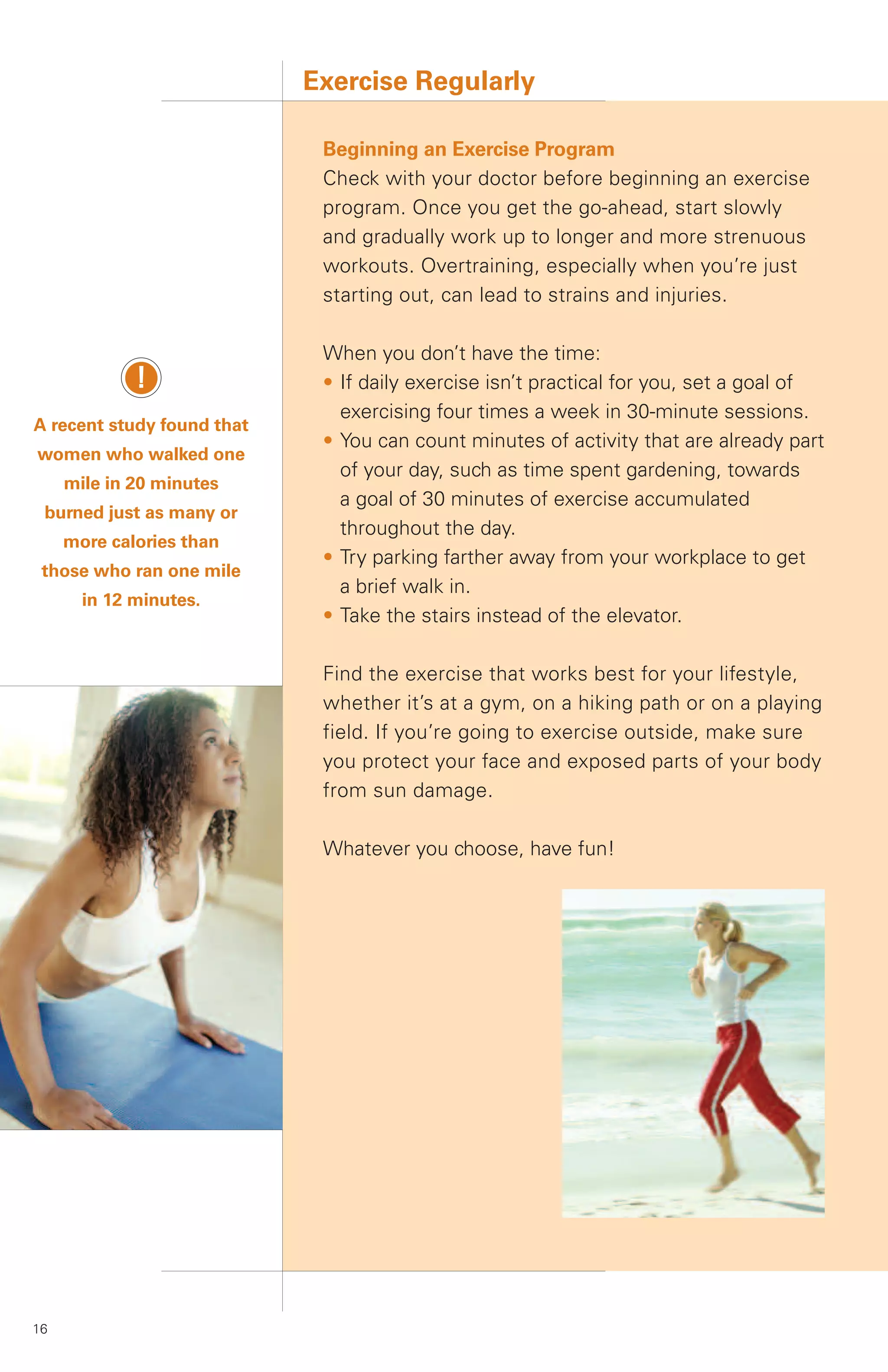 Exercise Regularly

                             Beginning an Exercise Program
                             Check with your doctor before beginning an exercise
                             program. Once you get the go-ahead, start slowly
                             and gradually work up to longer and more strenuous
                             workouts. Overtraining, especially when you’re just
                             starting out, can lead to strains and injuries.

                             When you don’t have the time:
             !               • If daily exercise isn’t practical for you, set a goal of
                               exercising four times a week in 30-minute sessions.
A recent study found that
                             • You can count minutes of activity that are already part
women who walked one
                               of your day, such as time spent gardening, towards
     mile in 20 minutes
                               a goal of 30 minutes of exercise accumulated
 burned just as many or
                               throughout the day.
     more calories than
                             • Try parking farther away from your workplace to get
 those who ran one mile
                               a brief walk in.
       in 12 minutes.
                             • Take the stairs instead of the elevator.

                             Find the exercise that works best for your lifestyle,
                             whether it’s at a gym, on a hiking path or on a playing
                             field. If you’re going to exercise outside, make sure
                             you protect your face and exposed parts of your body
                             from sun damage.

                             Whatever you choose, have fun!




16
 