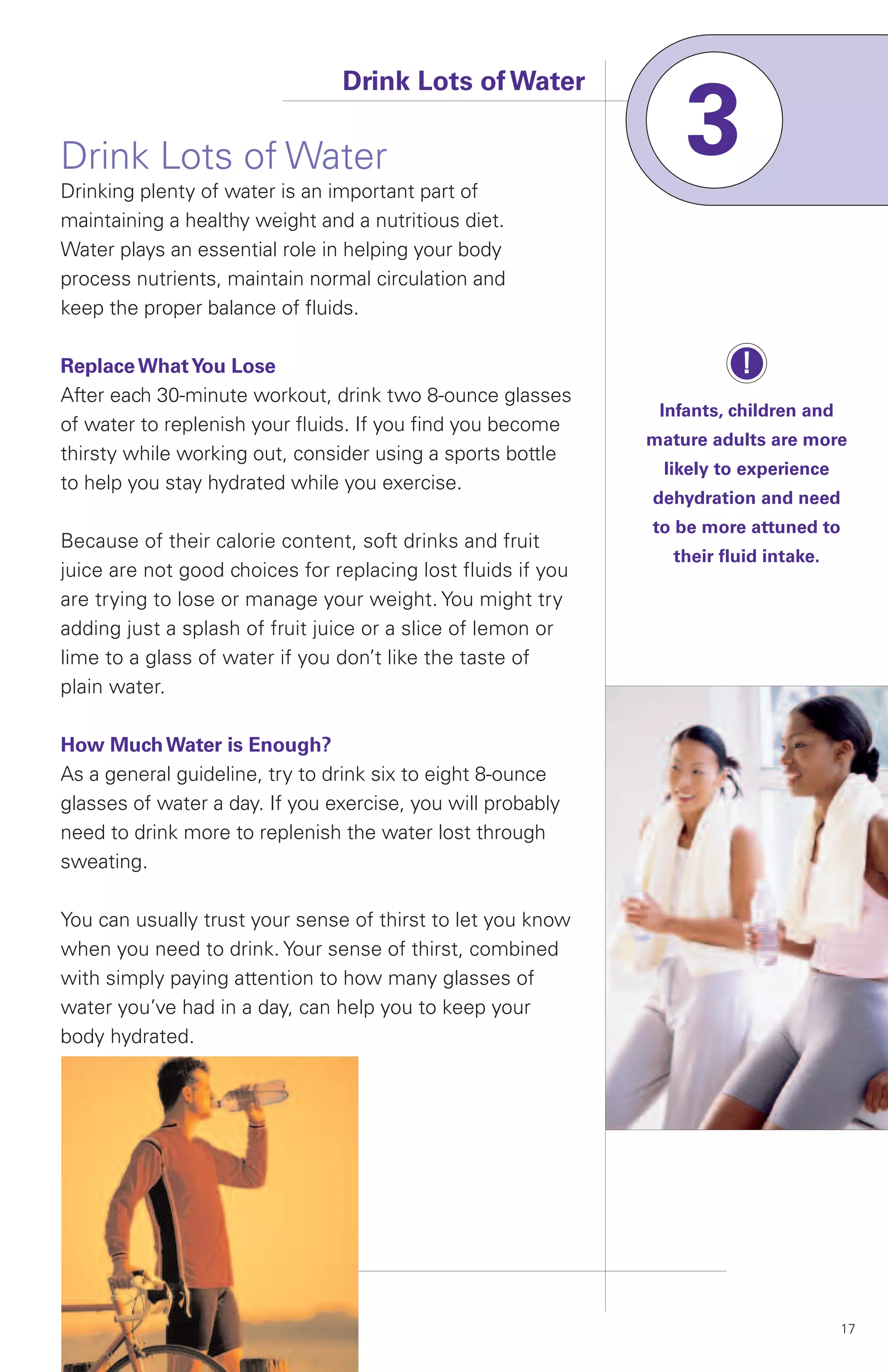 Drink Lots of Water

Drink Lots of Water
Drinking plenty of water is an important part of
                                                                  3
maintaining a healthy weight and a nutritious diet.
Water plays an essential role in helping your body
process nutrients, maintain normal circulation and
keep the proper balance of fluids.

Replace What You Lose                                                   !
After each 30-minute workout, drink two 8-ounce glasses
                                                               Infants, children and
of water to replenish your fluids. If you find you become
                                                              mature adults are more
thirsty while working out, consider using a sports bottle
                                                               likely to experience
to help you stay hydrated while you exercise.
                                                              dehydration and need
                                                              to be more attuned to
Because of their calorie content, soft drinks and fruit
                                                                their fluid intake.
juice are not good choices for replacing lost fluids if you
are trying to lose or manage your weight. You might try
adding just a splash of fruit juice or a slice of lemon or
lime to a glass of water if you don’t like the taste of
plain water.

How Much Water is Enough?
As a general guideline, try to drink six to eight 8-ounce
glasses of water a day. If you exercise, you will probably
need to drink more to replenish the water lost through
sweating.

You can usually trust your sense of thirst to let you know
when you need to drink. Your sense of thirst, combined
with simply paying attention to how many glasses of
water you’ve had in a day, can help you to keep your
body hydrated.




                                                                                       17
 