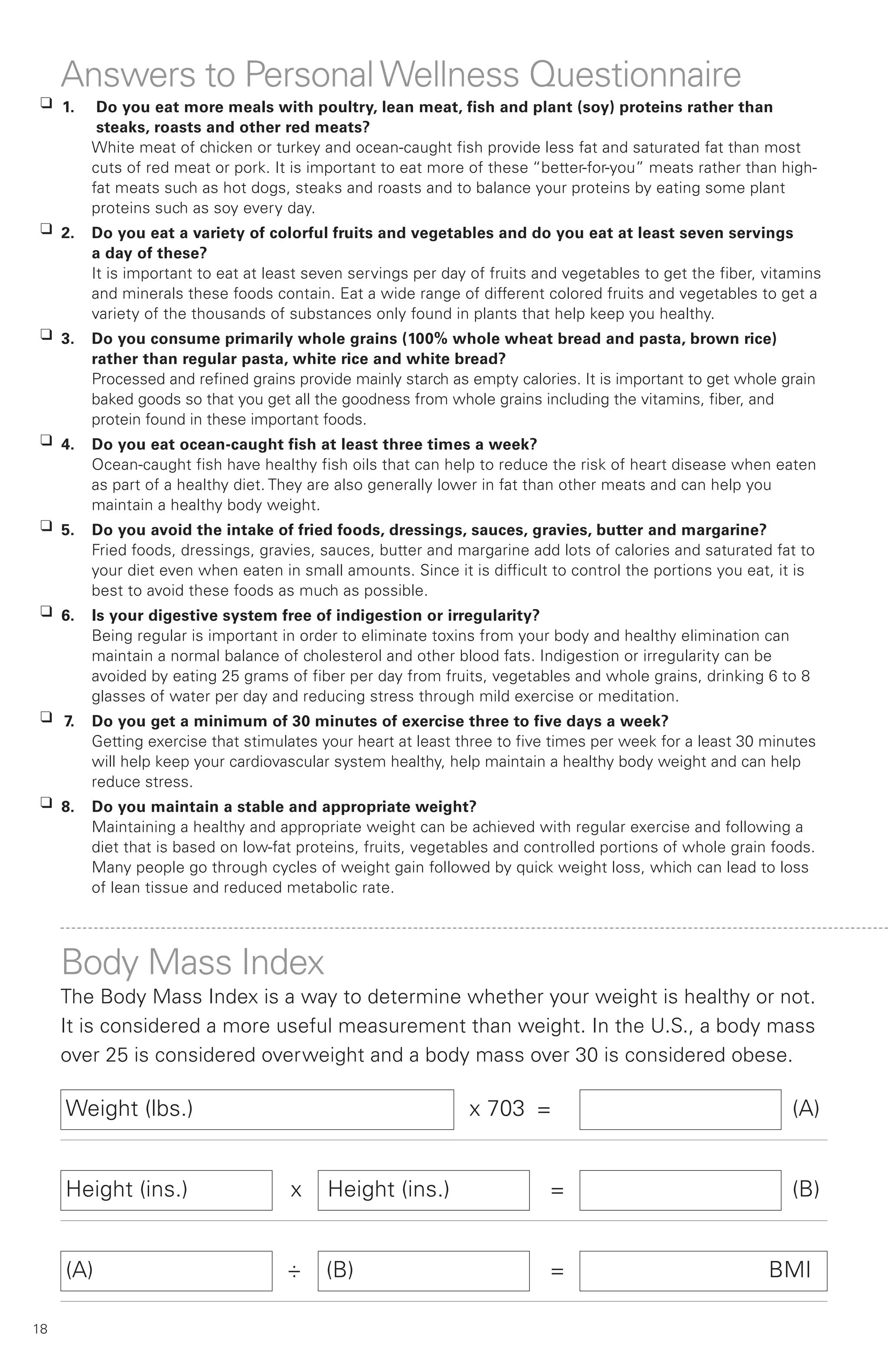 Answers to Personal Wellness Questionnaire
 K 1.    Do you eat more meals with poultry, lean meat, fish and plant (soy) proteins rather than
         steaks, roasts and other red meats?
        White meat of chicken or turkey and ocean-caught fish provide less fat and saturated fat than most
        cuts of red meat or pork. It is important to eat more of these “better-for-you” meats rather than high-
        fat meats such as hot dogs, steaks and roasts and to balance your proteins by eating some plant
        proteins such as soy every day.
 K 2.   Do you eat a variety of colorful fruits and vegetables and do you eat at least seven servings
        a day of these?
        It is important to eat at least seven servings per day of fruits and vegetables to get the fiber, vitamins
        and minerals these foods contain. Eat a wide range of different colored fruits and vegetables to get a
        variety of the thousands of substances only found in plants that help keep you healthy.
 K 3.   Do you consume primarily whole grains (100% whole wheat bread and pasta, brown rice)
        rather than regular pasta, white rice and white bread?
        Processed and refined grains provide mainly starch as empty calories. It is important to get whole grain
        baked goods so that you get all the goodness from whole grains including the vitamins, fiber, and
        protein found in these important foods.
 K 4.   Do you eat ocean-caught fish at least three times a week?
        Ocean-caught fish have healthy fish oils that can help to reduce the risk of heart disease when eaten
        as part of a healthy diet. They are also generally lower in fat than other meats and can help you
        maintain a healthy body weight.
 K 5.   Do you avoid the intake of fried foods, dressings, sauces, gravies, butter and margarine?
        Fried foods, dressings, gravies, sauces, butter and margarine add lots of calories and saturated fat to
        your diet even when eaten in small amounts. Since it is difficult to control the portions you eat, it is
        best to avoid these foods as much as possible.
 K 6.   Is your digestive system free of indigestion or irregularity?
        Being regular is important in order to eliminate toxins from your body and healthy elimination can
        maintain a normal balance of cholesterol and other blood fats. Indigestion or irregularity can be
        avoided by eating 25 grams of fiber per day from fruits, vegetables and whole grains, drinking 6 to 8
        glasses of water per day and reducing stress through mild exercise or meditation.
 K 7.   Do you get a minimum of 30 minutes of exercise three to five days a week?
        Getting exercise that stimulates your heart at least three to five times per week for a least 30 minutes
        will help keep your cardiovascular system healthy, help maintain a healthy body weight and can help
        reduce stress.
 K 8.   Do you maintain a stable and appropriate weight?
        Maintaining a healthy and appropriate weight can be achieved with regular exercise and following a
        diet that is based on low-fat proteins, fruits, vegetables and controlled portions of whole grain foods.
        Many people go through cycles of weight gain followed by quick weight loss, which can lead to loss
        of lean tissue and reduced metabolic rate.




     Body Mass Index
     The Body Mass Index is a way to determine whether your weight is healthy or not.
     It is considered a more useful measurement than weight. In the U.S., a body mass
     over 25 is considered overweight and a body mass over 30 is considered obese.

     Weight (lbs.)                                            x 703 =                                        (A)


     Height (ins.)                  x     Height (ins.)                   =                                  (B)


     (A)                            ÷     (B)                             =                               BMI

18
 