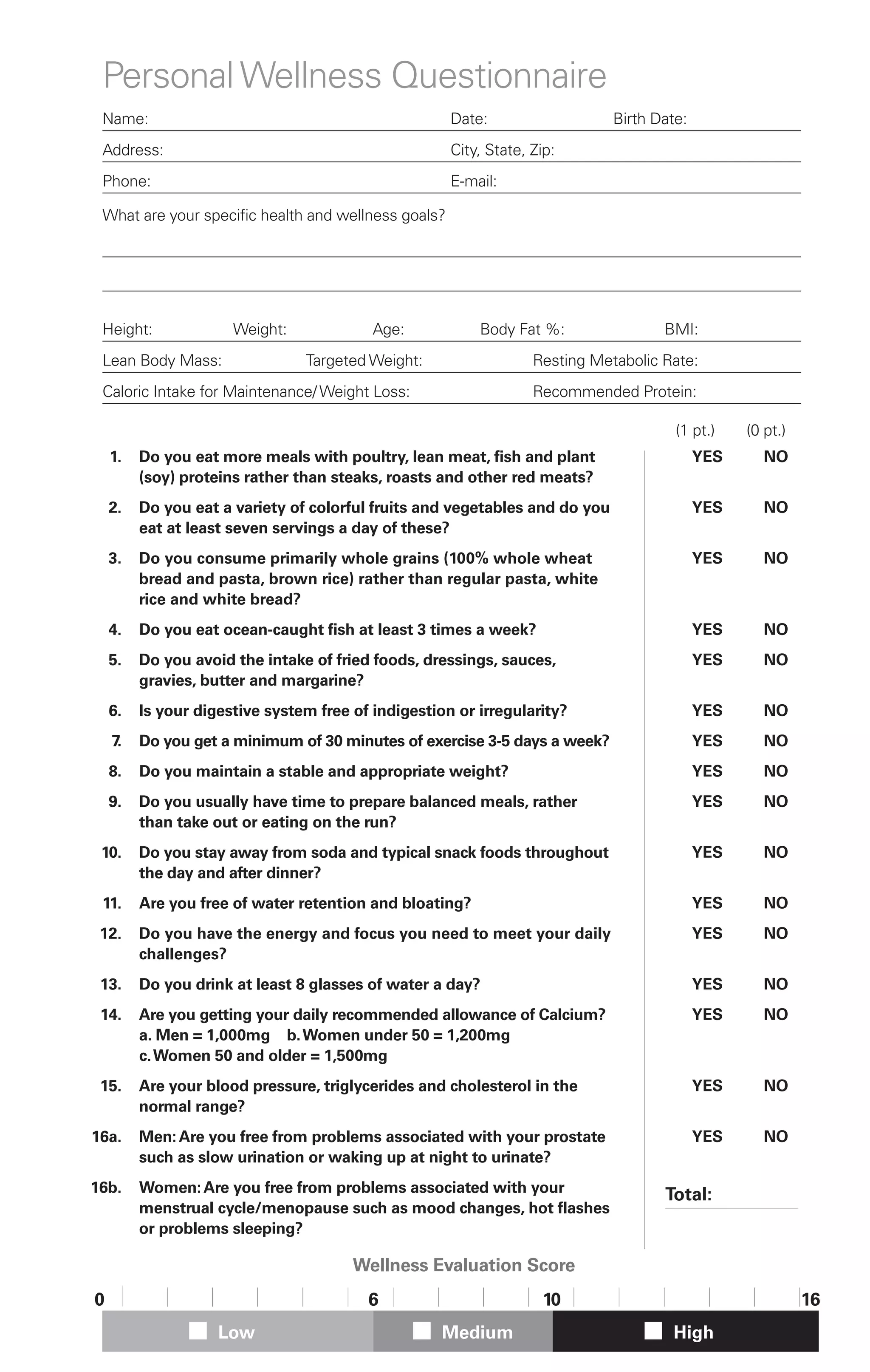 Personal Wellness Questionnaire
 Name:                                               Date:                   Birth Date:
 Address:                                            City, State, Zip:
 Phone:                                              E-mail:

 What are your specific health and wellness goals?




 Height:              Weight:             Age:           Body Fat %:                BMI:
 Lean Body Mass:                Targeted Weight:                  Resting Metabolic Rate:
 Caloric Intake for Maintenance/ Weight Loss:                     Recommended Protein:

                                                                                      (1 pt.)   (0 pt.)
    1.   Do you eat more meals with poultry, lean meat, fish and plant                q YES     q NO
         (soy) proteins rather than steaks, roasts and other red meats?
    2.   Do you eat a variety of colorful fruits and vegetables and do you            q YES     q NO
         eat at least seven servings a day of these?
    3.   Do you consume primarily whole grains (100% whole wheat                      q YES     q NO
         bread and pasta, brown rice) rather than regular pasta, white
         rice and white bread?
    4.   Do you eat ocean-caught fish at least 3 times a week?                        q YES     q NO
    5.   Do you avoid the intake of fried foods, dressings, sauces,                   q YES     q NO
         gravies, butter and margarine?
    6.   Is your digestive system free of indigestion or irregularity?                q YES     q NO
    7.   Do you get a minimum of 30 minutes of exercise 3-5 days a week?              q YES     q NO
    8.   Do you maintain a stable and appropriate weight?                             q YES     q NO
    9.   Do you usually have time to prepare balanced meals, rather                   q YES     q NO
         than take out or eating on the run?
 10.     Do you stay away from soda and typical snack foods throughout                q YES     q NO
         the day and after dinner?
 11.     Are you free of water retention and bloating?                                q YES     q NO
 12.     Do you have the energy and focus you need to meet your daily                 q YES     q NO
         challenges?
 13.     Do you drink at least 8 glasses of water a day?                              q YES     q NO
 14.     Are you getting your daily recommended allowance of Calcium?                 q YES     q NO
         a. Men = 1,000mg b.Women under 50 = 1,200mg
         c. Women 50 and older = 1,500mg
 15.     Are your blood pressure, triglycerides and cholesterol in the                q YES     q NO
         normal range?
16a.     Men: Are you free from problems associated with your prostate                q YES     q NO
         such as slow urination or waking up at night to urinate?
16b.     Women: Are you free from problems associated with your                     Total:
         menstrual cycle/menopause such as mood changes, hot flashes
         or problems sleeping?

                                       Wellness Evaluation Score
0                                        6                         10                                     16
                    Low                             Medium                           High
 