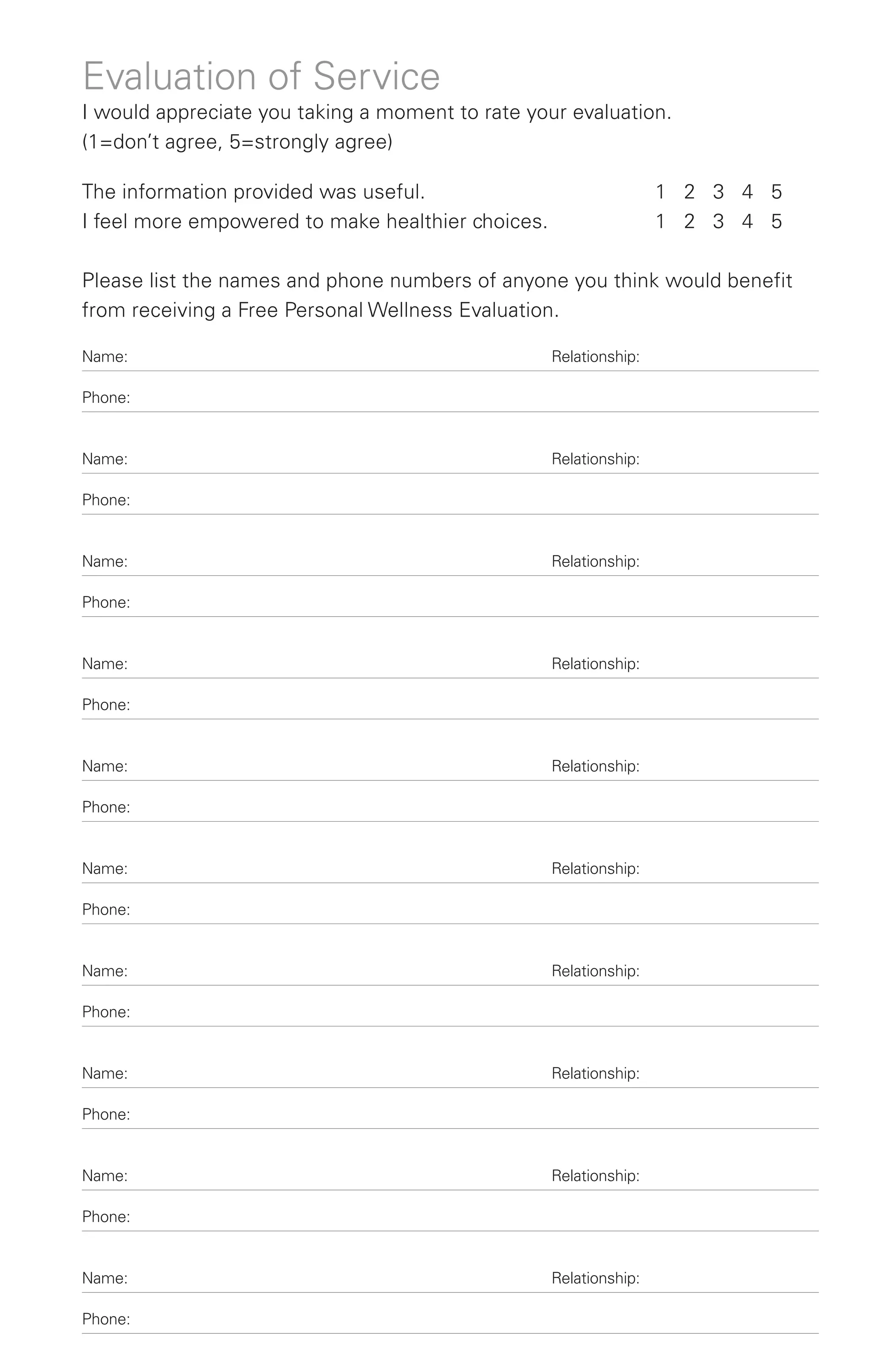 Evaluation of Service
I would appreciate you taking a moment to rate your evaluation.
(1=don’t agree, 5=strongly agree)

The information provided was useful.                               1 2 3 4 5
I feel more empowered to make healthier choices.                   1 2 3 4 5

Please list the names and phone numbers of anyone you think would benefit
from receiving a Free Personal Wellness Evaluation.

Name:                                              Relationship:

Phone:


Name:                                              Relationship:

Phone:


Name:                                              Relationship:

Phone:


Name:                                              Relationship:

Phone:


Name:                                              Relationship:

Phone:


Name:                                              Relationship:

Phone:


Name:                                              Relationship:

Phone:


Name:                                              Relationship:

Phone:


Name:                                              Relationship:

Phone:


Name:                                              Relationship:

Phone:
 