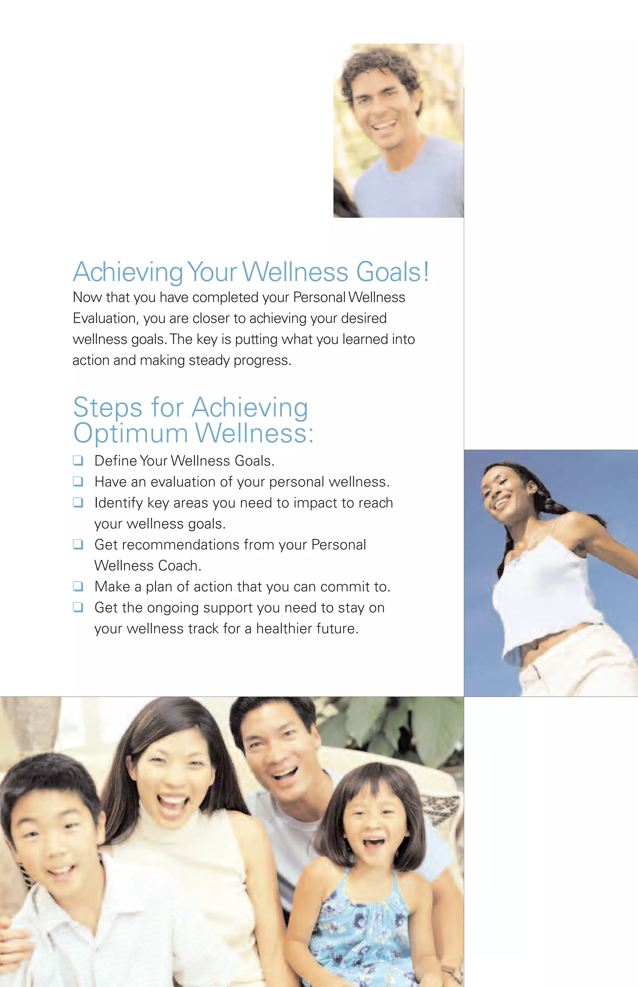 Achieving Your Wellness Goals!
Now that you have completed your Personal Wellness
Evaluation, you are closer to achieving your desired
wellness goals. The key is putting what you learned into
action and making steady progress.


Steps for Achieving
Optimum Wellness:
K Define Your Wellness Goals.
K Have an evaluation of your personal wellness.
K Identify key areas you need to impact to reach
  your wellness goals.
K Get recommendations from your Personal
  Wellness Coach.
K Make a plan of action that you can commit to.
K Get the ongoing support you need to stay on
  your wellness track for a healthier future.
 