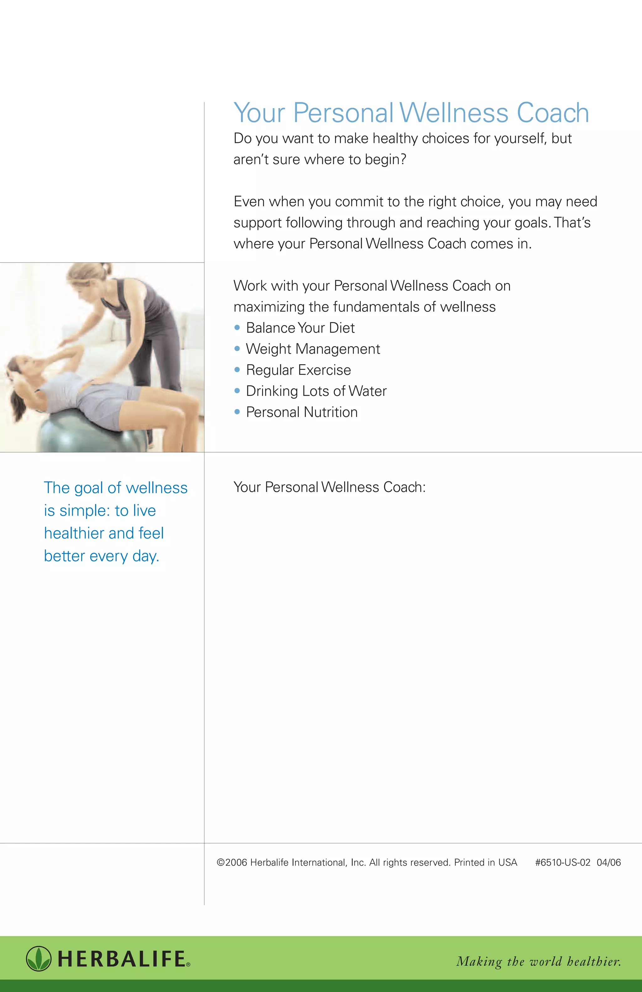 Your Personal Wellness Coach
                          Do you want to make healthy choices for yourself, but
                          aren’t sure where to begin?

                          Even when you commit to the right choice, you may need
                          support following through and reaching your goals. That’s
                          where your Personal Wellness Coach comes in.

                          Work with your Personal Wellness Coach on
                          maximizing the fundamentals of wellness
                          • Balance Your Diet
                          • Weight Management
                          • Regular Exercise
                          • Drinking Lots of Water
                          • Personal Nutrition




The goal of wellness      Your Personal Wellness Coach:
is simple: to live
healthier and feel
better every day.




                       ©2006 Herbalife International, Inc. All rights reserved. Printed in USA   #6510-US-02 04/06




                                                                               Making the world healthier.
 