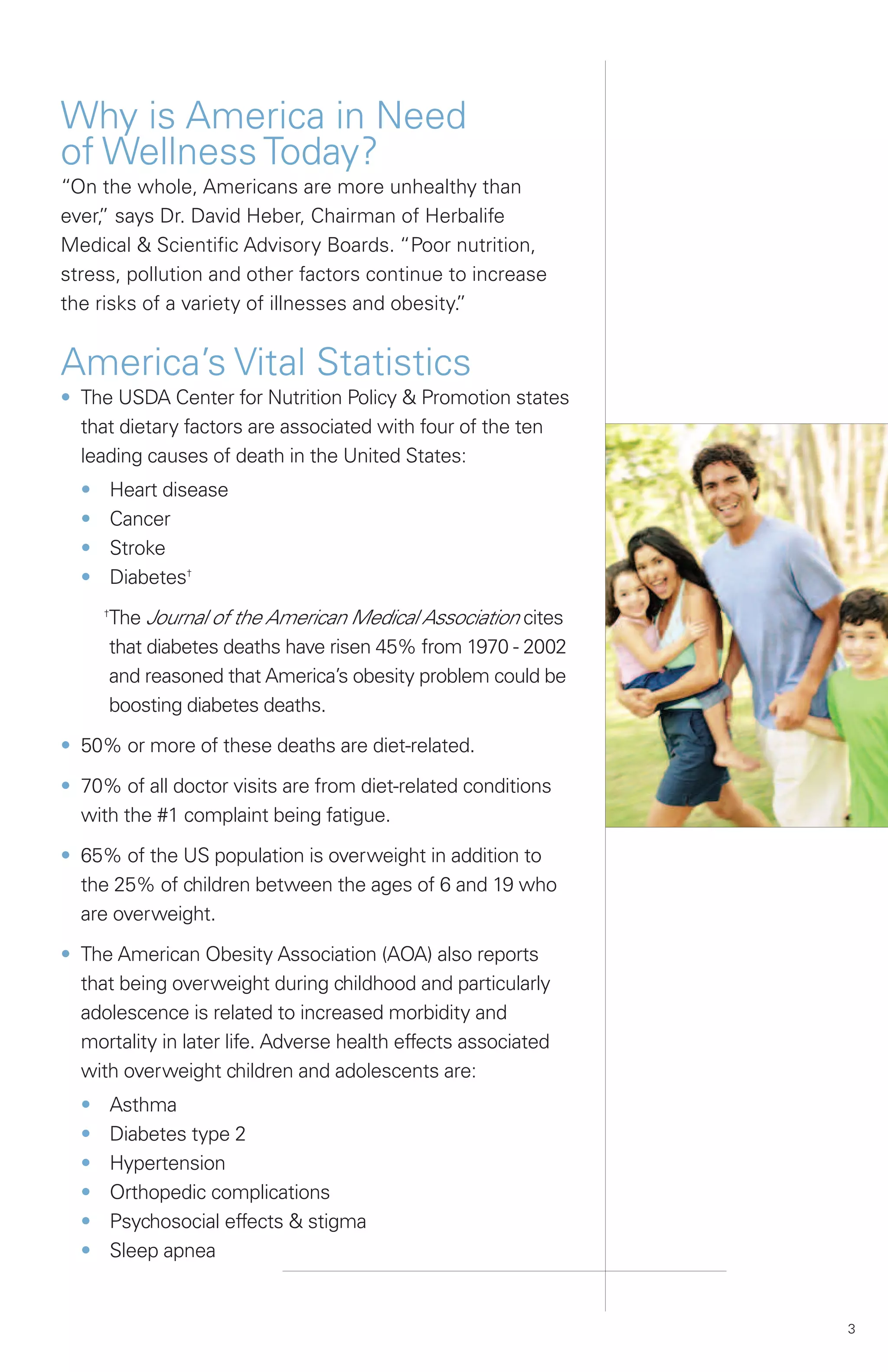 Why is America in Need
of Wellness Today?
“On the whole, Americans are more unhealthy than
ever, says Dr. David Heber, Chairman of Herbalife
    ”
Medical & Scientific Advisory Boards. “Poor nutrition,
stress, pollution and other factors continue to increase
the risks of a variety of illnesses and obesity.
                                               ”


America’s Vital Statistics
• The USDA Center for Nutrition Policy & Promotion states
  that dietary factors are associated with four of the ten
  leading causes of death in the United States:
  •       Heart disease
  •       Cancer
  •       Stroke
  •       Diabetes†

      The Journal of the American Medical Association cites
      †


      that diabetes deaths have risen 45% from 1970 - 2002
      and reasoned that America’s obesity problem could be
      boosting diabetes deaths.

• 50% or more of these deaths are diet-related.

• 70% of all doctor visits are from diet-related conditions
  with the #1 complaint being fatigue.

• 65% of the US population is overweight in addition to
  the 25% of children between the ages of 6 and 19 who
  are overweight.

• The American Obesity Association (AOA) also reports
  that being overweight during childhood and particularly
  adolescence is related to increased morbidity and
  mortality in later life. Adverse health effects associated
  with overweight children and adolescents are:
  •       Asthma
  •       Diabetes type 2
  •       Hypertension
  •       Orthopedic complications
  •       Psychosocial effects & stigma
  •       Sleep apnea


                                                               3
 