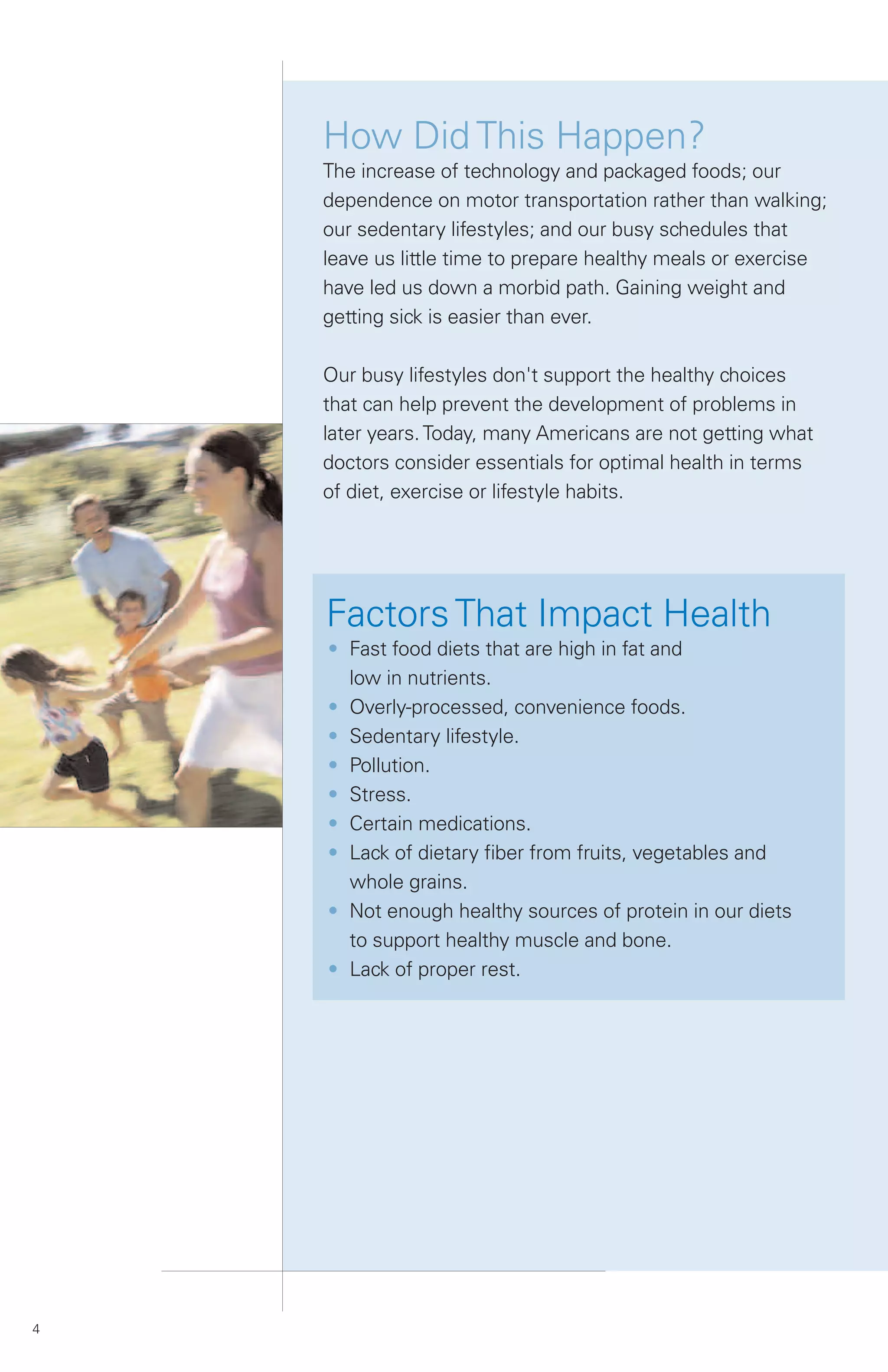 How Did This Happen?
    The increase of technology and packaged foods; our
    dependence on motor transportation rather than walking;
    our sedentary lifestyles; and our busy schedules that
    leave us little time to prepare healthy meals or exercise
    have led us down a morbid path. Gaining weight and
    getting sick is easier than ever.

    Our busy lifestyles don't support the healthy choices
    that can help prevent the development of problems in
    later years. Today, many Americans are not getting what
    doctors consider essentials for optimal health in terms
    of diet, exercise or lifestyle habits.




    Factors That Impact Health
    • Fast food diets that are high in fat and
      low in nutrients.
    • Overly-processed, convenience foods.
    • Sedentary lifestyle.
    • Pollution.
    • Stress.
    • Certain medications.
    • Lack of dietary fiber from fruits, vegetables and
      whole grains.
    • Not enough healthy sources of protein in our diets
      to support healthy muscle and bone.
    • Lack of proper rest.




4
 