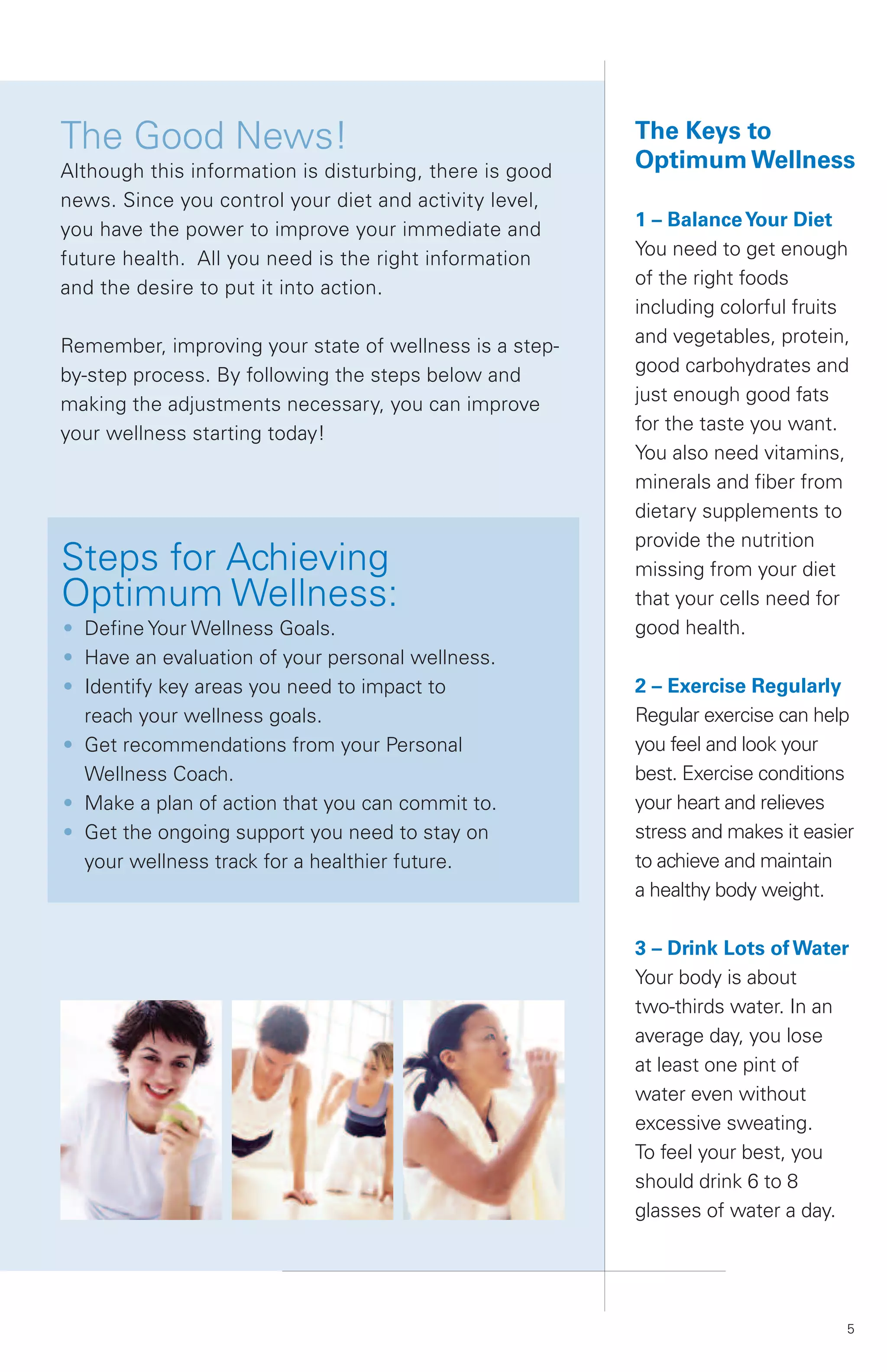The Good News!                                           The Keys to
Although this information is disturbing, there is good   Optimum Wellness
news. Since you control your diet and activity level,
you have the power to improve your immediate and         1 – Balance Your Diet
future health. All you need is the right information     You need to get enough
and the desire to put it into action.                    of the right foods
                                                         including colorful fruits
Remember, improving your state of wellness is a step-    and vegetables, protein,
by-step process. By following the steps below and        good carbohydrates and
making the adjustments necessary, you can improve        just enough good fats
your wellness starting today!                            for the taste you want.
                                                         You also need vitamins,
                                                         minerals and fiber from
                                                         dietary supplements to
                                                         provide the nutrition
Steps for Achieving                                      missing from your diet
Optimum Wellness:                                        that your cells need for
• Define Your Wellness Goals.                            good health.
• Have an evaluation of your personal wellness.
• Identify key areas you need to impact to               2 – Exercise Regularly
  reach your wellness goals.                             Regular exercise can help
• Get recommendations from your Personal                 you feel and look your
  Wellness Coach.                                        best. Exercise conditions
• Make a plan of action that you can commit to.          your heart and relieves
• Get the ongoing support you need to stay on            stress and makes it easier
  your wellness track for a healthier future.            to achieve and maintain
                                                         a healthy body weight.

                                                         3 – Drink Lots of Water
                                                         Your body is about
                                                         two-thirds water. In an
                                                         average day, you lose
                                                         at least one pint of
                                                         water even without
                                                         excessive sweating.
                                                         To feel your best, you
                                                         should drink 6 to 8
                                                         glasses of water a day.




                                                                                  5
 
