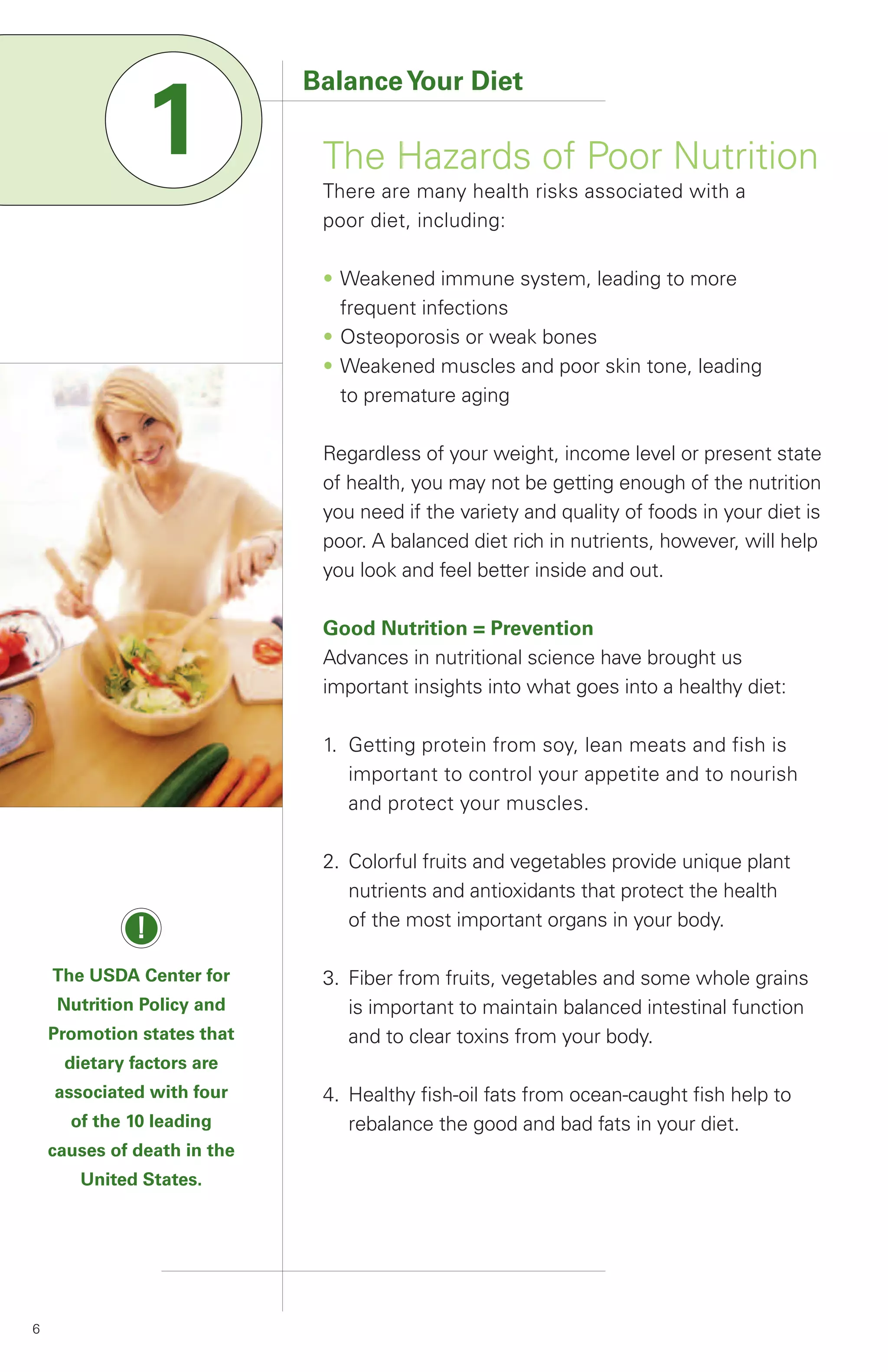Balance Your Diet

               1              The Hazards of Poor Nutrition
                              There are many health risks associated with a
                              poor diet, including:

                              • Weakened immune system, leading to more
                                frequent infections
                              • Osteoporosis or weak bones
                              • Weakened muscles and poor skin tone, leading
                                to premature aging

                              Regardless of your weight, income level or present state
                              of health, you may not be getting enough of the nutrition
                              you need if the variety and quality of foods in your diet is
                              poor. A balanced diet rich in nutrients, however, will help
                              you look and feel better inside and out.

                              Good Nutrition = Prevention
                              Advances in nutritional science have brought us
                              important insights into what goes into a healthy diet:

                              1. Getting protein from soy, lean meats and fish is
                                 important to control your appetite and to nourish
                                 and protect your muscles.

                              2. Colorful fruits and vegetables provide unique plant
                                 nutrients and antioxidants that protect the health
                                 of the most important organs in your body.
              !
    The USDA Center for       3. Fiber from fruits, vegetables and some whole grains
     Nutrition Policy and        is important to maintain balanced intestinal function
    Promotion states that        and to clear toxins from your body.
     dietary factors are
    associated with four      4. Healthy fish-oil fats from ocean-caught fish help to
      of the 10 leading          rebalance the good and bad fats in your diet.
    causes of death in the
       United States.




6
 