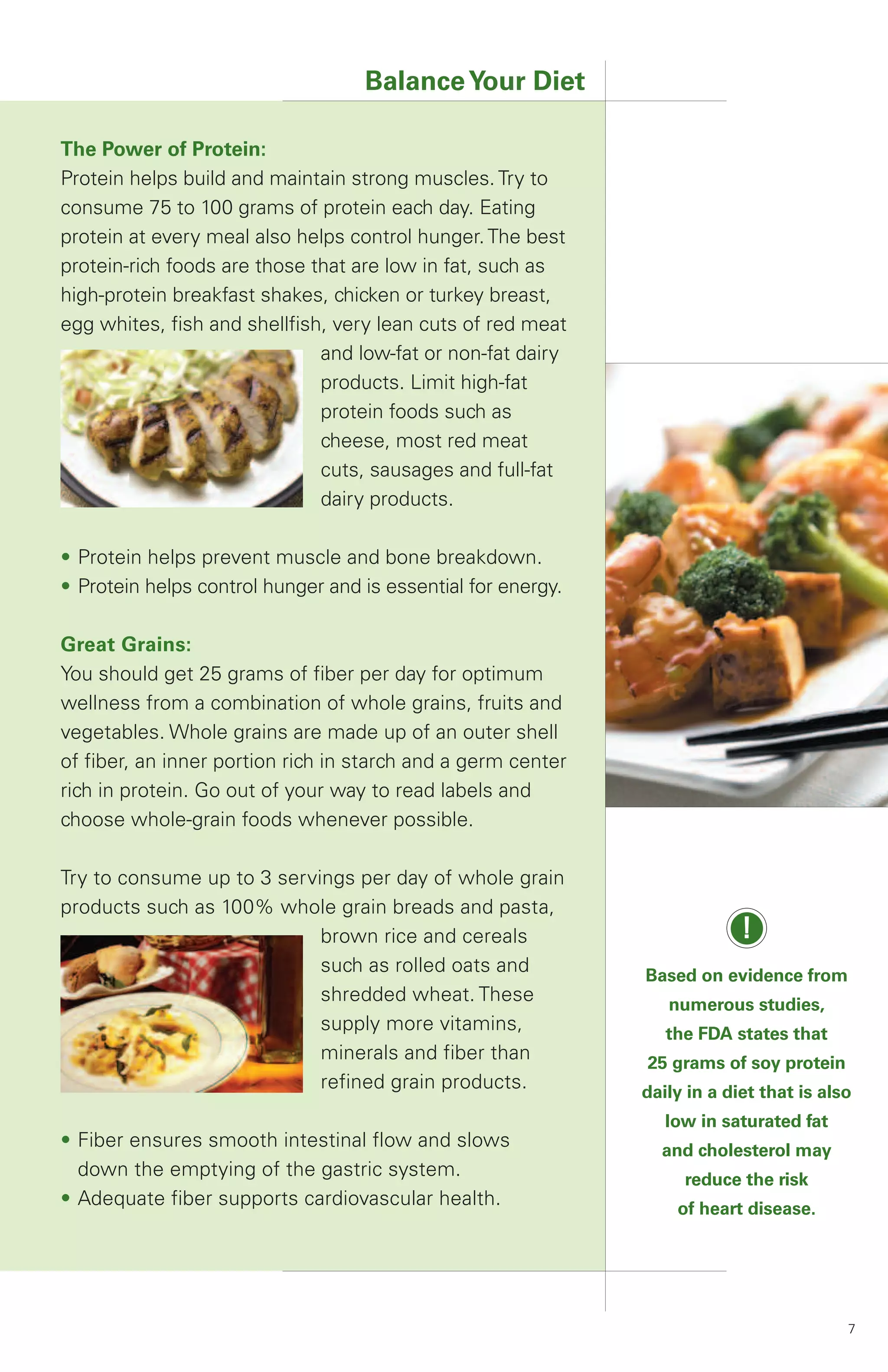 Balance Your Diet

The Power of Protein:
Protein helps build and maintain strong muscles. Try to
consume 75 to 100 grams of protein each day. Eating
protein at every meal also helps control hunger. The best
protein-rich foods are those that are low in fat, such as
high-protein breakfast shakes, chicken or turkey breast,
egg whites, fish and shellfish, very lean cuts of red meat
                              and low-fat or non-fat dairy
                              products. Limit high-fat
                              protein foods such as
                              cheese, most red meat
                              cuts, sausages and full-fat
                              dairy products.

• Protein helps prevent muscle and bone breakdown.
• Protein helps control hunger and is essential for energy.

Great Grains:
You should get 25 grams of fiber per day for optimum
wellness from a combination of whole grains, fruits and
vegetables. Whole grains are made up of an outer shell
of fiber, an inner portion rich in starch and a germ center
rich in protein. Go out of your way to read labels and
choose whole-grain foods whenever possible.

Try to consume up to 3 servings per day of whole grain
products such as 100% whole grain breads and pasta,
                            brown rice and cereals                         !
                            such as rolled oats and           Based on evidence from
                            shredded wheat. These                numerous studies,
                            supply more vitamins,                the FDA states that
                            minerals and fiber than           25 grams of soy protein
                            refined grain products.           daily in a diet that is also
                                                                 low in saturated fat
• Fiber ensures smooth intestinal flow and slows                and cholesterol may
  down the emptying of the gastric system.                         reduce the risk
• Adequate fiber supports cardiovascular health.                  of heart disease.




                                                                                         7
 