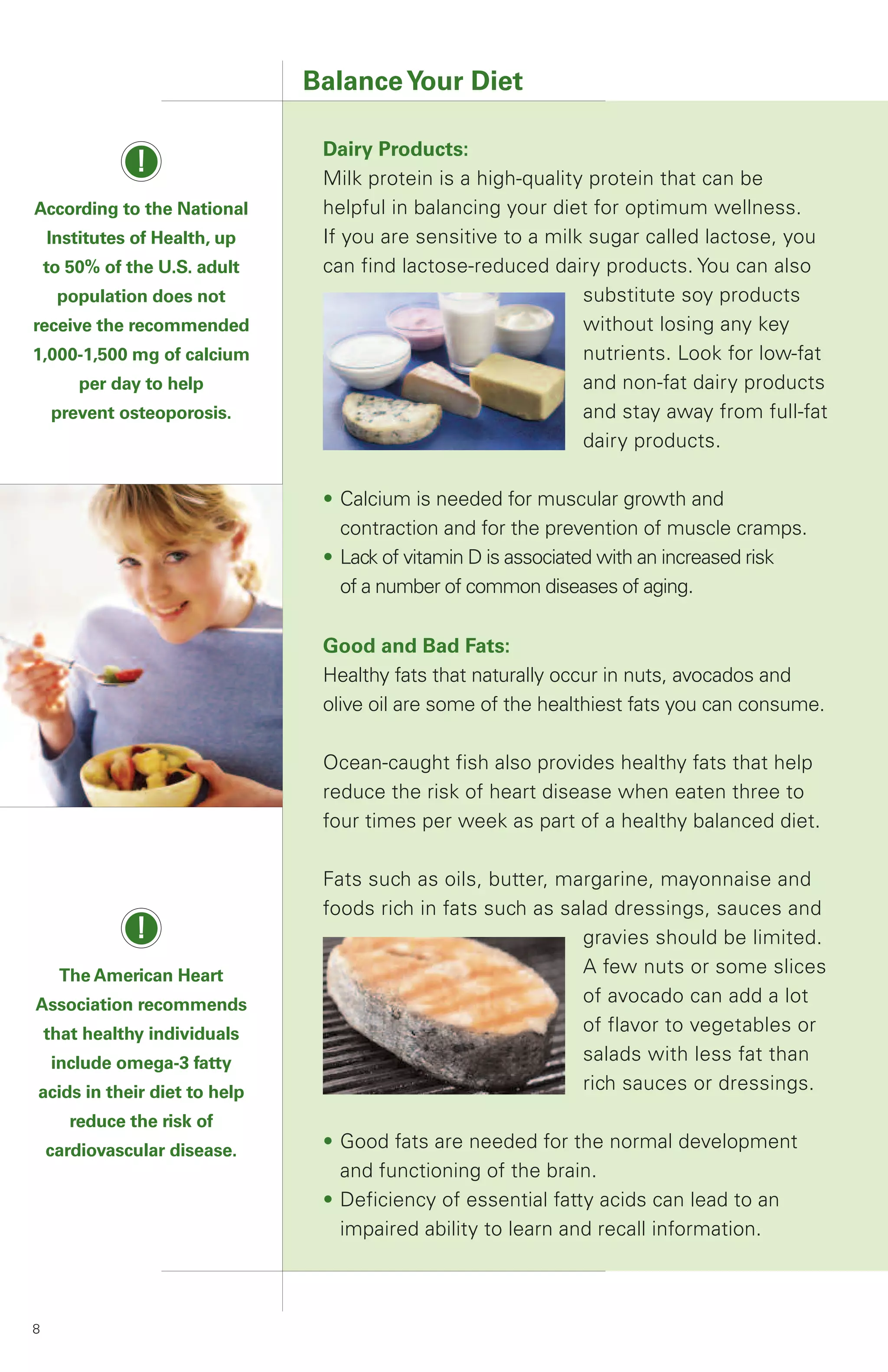 Balance Your Diet

                                Dairy Products:
               !                Milk protein is a high-quality protein that can be
According to the National       helpful in balancing your diet for optimum wellness.
    Institutes of Health, up    If you are sensitive to a milk sugar called lactose, you
    to 50% of the U.S. adult    can find lactose-reduced dairy products. You can also
     population does not                                      substitute soy products
receive the recommended                                       without losing any key
1,000-1,500 mg of calcium                                     nutrients. Look for low-fat
        per day to help                                       and non-fat dairy products
    prevent osteoporosis.                                     and stay away from full-fat
                                                              dairy products.

                                • Calcium is needed for muscular growth and
                                  contraction and for the prevention of muscle cramps.
                                • Lack of vitamin D is associated with an increased risk
                                  of a number of common diseases of aging.

                                Good and Bad Fats:
                                Healthy fats that naturally occur in nuts, avocados and
                                olive oil are some of the healthiest fats you can consume.

                                Ocean-caught fish also provides healthy fats that help
                                reduce the risk of heart disease when eaten three to
                                four times per week as part of a healthy balanced diet.

                                Fats such as oils, butter, margarine, mayonnaise and
                                foods rich in fats such as salad dressings, sauces and
               !                                             gravies should be limited.
     The American Heart                                      A few nuts or some slices
Association recommends                                       of avocado can add a lot
    that healthy individuals                                 of flavor to vegetables or
    include omega-3 fatty                                    salads with less fat than
acids in their diet to help                                  rich sauces or dressings.
       reduce the risk of
    cardiovascular disease.     • Good fats are needed for the normal development
                                  and functioning of the brain.
                                • Deficiency of essential fatty acids can lead to an
                                  impaired ability to learn and recall information.



8
 