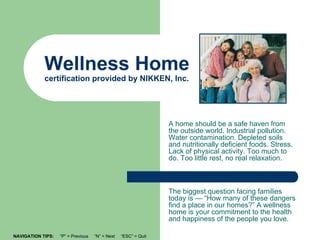 Wellness Home
            certification provided by NIKKEN, Inc.




                                                                A home should be a safe haven from
                                                                the outside world. Industrial pollution.
                                                                Water contamination. Depleted soils
                                                                and nutritionally deficient foods. Stress.
                                                                Lack of physical activity. Too much to
                                                                do. Too little rest, no real relaxation.



                                                                The biggest question facing families
                                                                today is — “How many of these dangers
                                                                find a place in our homes?” A wellness
                                                                home is your commitment to the health
                                                                and happiness of the people you love.

NAVIGATION TIPS:   “P” = Previous   “N” = Next   “ESC” = Quit
 