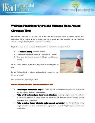Wellness Practitioner Myths and Mistakes Made Around
Christmas Time
Here we are, coming up to Christmas time. In Australia, that means six weeks of summer holidays. For
many of us, this is the time of year when the most money pours out – and also when we have the least
amount coming in. Friends, this is a sure recipe for stress.
Maybe like I used to, you believe in the three common myths of the Christmas Period:
1. The Wellness Industry is dead at this time.
2. People aren’t interested in healing themselves at this time.
3. It’s a good time to shut up shop and forget about business
building.
Do you believe in these myths? If so, they are most definitely true for
you.
Do you feel comfortable having a vastly reduced income over the
Christmas period?
How has this belief impacted your life?
Common Practitioner Mistakes made around Christmas time
 Calling off your marketing too early: Not continuing with a promotion during the Christmas period
is a real waste of an amazing opportunity.
 Failing to truly understand your clients’ needs at this time: Imagining that people are not available
or interested – when in fact, many people are dissatisfied with their year and are wanting support
to create a better year ahead.
 Failing to pre-load January with highly quality prospects and clients: Given the opportunity, many
people would love to make an investment in a product or service to help them plan an awesome
year ahead.
 