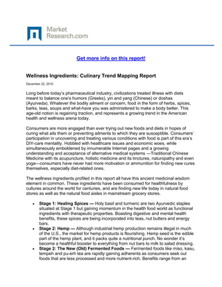 Get more info on this report!


Wellness Ingredients: Culinary Trend Mapping Report
December 22, 2010


Long before today’s pharmaceutical industry, civilizations treated illness with diets
meant to balance one’s humors (Greeks), yin and yang (Chinese) or doshas
(Ayurveda). Whatever the bodily ailment or concern, food in the form of herbs, spices,
barks, teas, soups and what-have you was administered to make a body better. This
age-old notion is regaining traction, and represents a growing trend in the American
health and wellness arena today.

Consumers are more engaged than ever trying out new foods and diets in hopes of
curing what ails them or preventing ailments to which they are susceptible. Consumers’
participation in uncovering and treating various conditions with food is part of this era’s
DIY-care mentality. Hobbled with healthcare issues and economic woes, while
simultaneously emboldened by innumerable Internet pages and a growing
understanding and acceptance of alternative medical systems —Traditional Chinese
Medicine with its acupuncture, holistic medicine and its tinctures, naturopathy and even
yoga—consumers have never had more motivation or ammunition for finding new cures
themselves, especially diet-related ones.

The wellness ingredients profiled in this report all have this ancient medicinal wisdom
element in common. These ingredients have been consumed for healthfulness by
cultures around the world for centuries, and are finding new life today in natural food
stores as well as the natural food aisles in mainstream grocery stores.

        Stage 1: Healing Spices — Holy basil and turmeric are two Ayurvedic staples
        situated at Stage 1 but gaining momentum in the health food world as functional
        ingredients with therapeutic properties. Boasting digestive and mental health
        benefits, these spices are being incorporated into teas, nut butters and energy
        bars.
        Stage 2: Hemp — Although industrial hemp production remains illegal in much
        of the U.S., the market for hemp products is flourishing. Hemp seed is the edible
        part of the hemp plant, and it packs quite a nutritional punch. No wonder it’s
        become a healthful booster to everything from nut bars to milk to salad dressing.
        Stage 2: The New (Old) Fermented Foods — Fermented foods like miso, kasu,
        tempeh and pu-erh tea are rapidly gaining adherents as consumers seek out
        foods that are less processed and more nutrient-rich. Benefits range from an
 