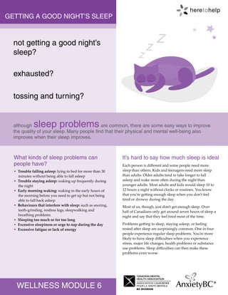 WELLNESS MODULE 6
exhausted?
tossing and turning?
What kinds of sleep problems can
people have?
It’s hard to say how much sleep is ideal
GETTING A GOOD NIGHT’S SLEEP
although sleep problems are common, there are some easy ways to improve
the quality of your sleep. Many people find that their physical and mental well-being also
improves when their sleep improves.
not getting a good night’s
sleep?
Each person is different and some people need more
sleep than others. Kids and teenagers need more sleep
than adults. Older adults tend to take longer to fall
asleep and wake more often during the night than
younger adults. Most adults and kids would sleep 10 to
12 hours a night without clocks or routines. You know
that you’re getting enough sleep when you don’t feel
tired or drowsy during the day.
Most of us, though, just don’t get enough sleep. Over
half of Canadians only get around seven hours of sleep a
night and say that they feel tired most of the time.
Problems getting to sleep, staying asleep, or feeling
rested after sleep are surprisingly common. One in four
people experience regular sleep problems. You’re more
likely to have sleep difficulties when you experience
stress, major life changes, health problems or substance
use problems. Sleep difficulties can then make these
problems even worse.
• Trouble falling asleep: lying in bed for more than 30
minutes without being able to fall asleep
• Trouble staying asleep: waking up frequently during
the night
• Early morning waking: waking in the early hours of
the morning before you need to get up but not being
able to fall back asleep
• Behaviours that interfere with sleep: such as snoring,
teeth-grinding, restless legs, sleepwalking and
breathing problems
• Sleeping too much or for too long
• Excessive sleepiness or urge to nap during the day
• Excessive fatigue or lack of energy
z
z
z
 