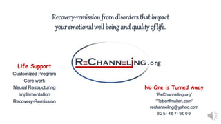 .orgLife Support
Customized Program
Core work
Neural Restructuring
Implementation
Recovery-Remission
No One is Turned Away
‘ReChanneling.org’
‘Robertfmullen.com’
rechanneling@yahoo.com
9 2 5 - 4 5 7 - 9 0 0 9
Recovery-remission fromdisorders that impact
your emotional well being andquality of life.
 