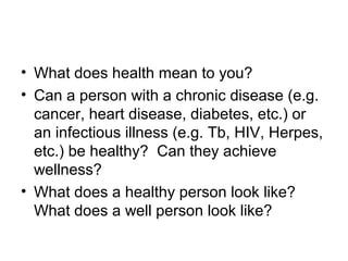 • What does health mean to you?
• Can a person with a chronic disease (e.g.
cancer, heart disease, diabetes, etc.) or
an infectious illness (e.g. Tb, HIV, Herpes,
etc.) be healthy? Can they achieve
wellness?
• What does a healthy person look like?
What does a well person look like?
 