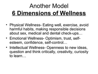 Another Model
6 Dimensions of Wellness
• Physical Wellness- Eating well, exercise, avoid
harmful habits, making responsible decisions
about sex, medical and dental check-ups…
• Emotional Wellness- Optimism, trust, self-
esteem, confidence, self-control…
• Intellectual Wellness- Openness to new ideas,
question and think critically, creativity, curiosity
to learn…
 