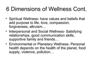 6 Dimensions of Wellness Cont.
• Spiritual Wellness- have values and beliefs that
add purpose to life, love, compassion,
forgiveness, altruism…
• Interpersonal and Social Wellness- Satisfying
relationships, good communication skills,
supportive family and friends…
• Environmental or Planetary Wellness- Personal
health depends on the health of the planet, food
supply, violence, pollution…
 