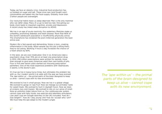 1716
Today, we face an obesity crisis. Industrial food production has
us hooked on sugar and salt. These once rare (and fought over)
commodities are baked into the food supply. Globally, more than
2 billion people are overweight.
Our nocturnal habits leave us sleep-deprived. Man is the only mammal
who can defer sleep. Many of us go to bed too late. Disrupting our
body clock leads to impaired cognition, anxiety and depression.
A recent study has linked sleep disruption to ADHD.
We live in an age of acute inactivity. Our sedentary lifestyles make us
unhealthy, promoting diabetes and heart disease. More than 80% of
the world’s adolescent population is insufficiently physically active.
The smartphone has rendered the post-millennial generation the least
active ever.
Modern life is fast-paced and demanding. Stress is toxic, creating
inﬂammation in the body. When people say this job is killing them,
they’re not joking. Working 11 hours a day increases the chance of
a heart attack by 60%.
In the west, we are over-medicated. One in six Americans take a
psychiatric drug. Over 70% are on at least one prescription drug.
In 2012, 259 million prescriptions were written for opioids, more
than enough to give every American adult their own bottle of pills.
Four in ﬁve new heroin users started out misusing prescription
painkillers. One of the most expensive problems with Obamacare,
it seems, is the doctor’s pen.
It’s true we live in topsy-turvy times, but ultimately the problem lies
with us. Our modern world is at odds with the way we have evolved.
The ‘ape within us’ – the primal parts of the brain designed to keep
us alive – cannot cope with its new environment.
We evolved to live in small groups. Now we live in a global village.
We evolved to gorge on ripe fruit. Now we indulge our primates’ taste
for sweet treats. We evolved to hunt in daylight hours. Now we stare
at screens, lazy and myopic. We evolved to rely on our sense of smell.
Now air pollution hides nature from us. Our cardiovascular system
cannot cope with fatty foods, low exercise and relentless stimulation.
Last year’s top ten Google searches (in the UK) included, ‘how do I
lose weight?’, ‘how do I stay young’ and ‘how do I accept who I am?’
We must help the ape adapt to the modern jungle.
The ‘ape within us’ – the primal
parts of the brain designed to
keep us alive – cannot cope
with its new environment.
 