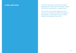 21
A life well lived Scientiﬁc advances and public health
programmes mean we live longer. Today,
the world’s population is ageing fast.
The number of people aged over 60
will rise to 2 billion by 2050. An ageing
population is looking for ways to stay
healthy throughout their lives.
 