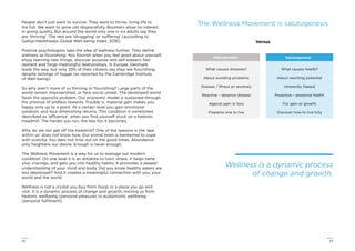 2322
People don’t just want to survive. They want to thrive, living life to
the full. We want to grow old disgracefully. Boomers show no interest
in going quietly. But around the world only one in six adults say they
are ‘thriving’. The rest are ‘struggling’ or ‘suffering’ (according to
Gallup-Healthways Global Well-being Index, 2016).
Positive psychologists take the idea of wellness further. They deﬁne
wellness as ﬂourishing. You ﬂourish when you feel good about yourself;
enjoy learning new things; discover purpose and self-esteem; feel
resilient and forge meaningful relationships. In Europe, Denmark
leads the way, but only 33% of their citizens say they are ﬂourishing,
despite lashings of hygge (as reported by the Cambridge Institute
of Well-being).
So why aren’t more of us thriving or ﬂourishing? Large parts of the
world remain impoverished, or face social unrest. The developed world
faces the opposite problem. Our economic model is sustained through
the promise of endless rewards. Trouble is, material gain makes you
happy only up to a point. At a certain level you gain emotional
satiation, and face diminishing returns. This condition is sometimes
described as ‘affluenza’, when you ﬁnd yourself stuck on a hedonic
treadmill. The harder you run, the less fun it becomes.
Why do we not get off the treadmill? One of the reasons is the ‘ape
within us’ does not know how. Our primal brain is hardwired to cope
with scarcity. You dare not miss out on the good times. Abundance
only heightens our desire. Enough is never enough.
The Wellness Movement is a way for us to manage our modern
condition. On one level it is an antidote to toxic stress. It helps tame
your cravings, and gets you into healthy habits. It promotes a deeper
understanding of your mind and body. Did you know healthy eaters are
less depressed? And it creates a meaningful connection with you, your
world and the world.
Wellness is not a crystal you buy from Goop or a place you go and
visit. It is a dynamic process of change and growth, moving us from
hedonic wellbeing (personal pleasure) to eudaimonic wellbeing
(personal fulﬁlment).
SalutogenesisPathogenesis
Versus
What causes diseases?
About avoiding problems
Disease / Illness an anomaly
Reactive – absence disease
Against pain or loss
Prepares one to live
What causes health?
About reaching potential
Inherently ﬂawed
Proactive – presence health
For gain or growth
Discover how to live fully
The Wellness Movement is salutogenesis
Wellness is a dynamic process
of change and growth.
 