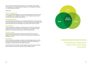 2726
Each one of the themes we observed is an emergent cultural idea,
re-imagining our understanding of health (viz. ‘an absence of illness’
or ‘overcoming a sickness’).
These are:
Radical compassion
A new relationship between mind and self. Rejection of the idea there
is a problem to ﬁx. Adopting a kinder, more compassionate view of
oneself facilitates healing and wellness.
Embodied wisdom
A new relationship between mind and body. Rejection of the idea that
the mind and body are separate or divisible. Physical work releases you
from everyday trauma and forges new connections with the mind.
Social ﬁtness
A new relationship between the individual and collective. Rejection
of the idea that only healthcare professionals are qualiﬁed to heal.
Wellness is a shared journey and a collective experience.
Somatic spaces
A new relationship between the personal and the environment.
Rejection of harmful spaces. We must create spaces designed with
wellness in mind.
Biohacking
A new relationship between wellness and technology. Rejection that
the human and technology are opposed. A belief that advances in
biology and technology can augment wellness.
Over the rest of this report, we will explore these new cultural ideas,
and introduce some of the pioneers who champion them.
The Wellness Movement
unites the mind, body
and spirit.
Spirit
Whole
Wellness
BodyMind
 