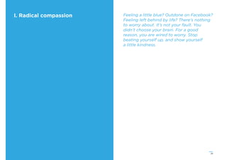 29
I. Radical compassion Feeling a little blue? Outdone on Facebook?
Feeling left behind by life? There’s nothing
to worry about. It’s not your fault. You
didn’t choose your brain. For a good
reason, you are wired to worry. Stop
beating yourself up, and show yourself
a little kindness.
 