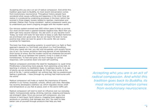 3130
Accepting who you are is an act of radical compassion. And whilst this
tradition goes back to Buddha, its most recent reincarnation comes
from evolutionary neuroscience. Throughout history people have
wondered what causes suffering and happiness in the mind. Now we
realise it is produced by underlying processes in the brain (which has
evolved in three stages, loosely related to reptilian, mammalian and
primate.) Rather than ‘ﬁxing a problem’, radical compassion wants you
to understand your brain’s ongoing struggle with the modern world.
Our nervous system evolved over 600 million years to help us survive.
Our most ancient brain is geared towards negative bias. Back then you
didn’t get many second chances. You ate lunch, or you became lunch.
Today, our brain still looks for bad news to keep us safe. Bad memories
are prioritised over good ones. But we can teach the brain to have
positive bias when we look for good in the world. We can rewire
ourselves for happiness.
The brain has three operating systems: to avoid harm (i.e. ﬁght or ﬂee);
approach rewards (i.e. ﬁnd food); and attach (i.e. ﬁnd friendship).
Once your needs are met, you rest and recuperate, until anxiety forces
you to act. Our human ancestors had long periods of rest followed by
short bursts of stress. But the modern world has shattered the ancient
template. We yo-yo between the systems, living in a state of inner
homelessness. To heal and grow, we must manage our primal
responses, calm ourselves down and start self-soothing.
Radical compassion promotes the need for headspace (i.e. quiet time).
Mindfulness is becoming more popular, from parenting unruly kids, to
teaching in schools, to meditation Apps, to wellness resorts. In an age
of plenty, we are reclaiming gratitude. As Oliver Sacks wrote at the
end of his life, ‘I cannot pretend I am without fear. But my predominant
feeling is gratitude… I have [through my writing] had intercourse with
the world.’
Radical compassion will make us realize the importance of havens,
whether in our homes, hospitals, schools, offices and cities. Mercedes
has recently developed a wellness car, which regulates mood, smell
and temperature so you feel at peace, even in the worst traffic-jam.
Radical compassion will start to exert an inﬂuence over our everyday
habits. Compassionate eating, drinking, exercise, sleeping and beauty
are emergent ideas. Once you pursue self-compassion, you lose
interest in hard liquor, harsh tobacco, clogging food, aggressive
workouts or cosmetics that damage your skin. You want to take
better care of yourself through products that help you heal.
Accepting who you are is an act of
radical compassion. And whilst this
tradition goes back to Buddha, its
most recent reincarnation comes
from evolutionary neuroscience.
 