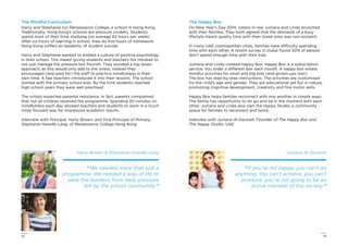 3332
The Mindful Curriculum
Harry and Stephanie run Renaissance College, a school in Hong Kong.
Traditionally, Hong Kong’s schools are pressure cookers. Students
spend most of their time studying (on average 62 hours per week).
After six hours of learning in school, they do ﬁve hours of homework.
Hong Kong suffers an epidemic of student suicide.
Harry and Stephanie wanted to embed a culture of positive psychology
in their school. This meant giving students and teachers the mindset to
not just manage the pressure but ﬂourish. They avoided a top down
approach, as this would only add to the stress. Instead they
encouraged (and paid for) the staff to practice mindfulness in their
own time. A few teachers introduced it into their lessons. The school
started with the primary school kids. By the time students reached
high school years they were well practised.
The school expected parental resistance. In fact, parents complained
that not all children received the programme. Spending 20 minutes on
mindfulness each day allowed teachers and students to work in a much
more focused way for impressive academic results.
Interview with Principal, Harry Brown, and Vice Principal of Primary,
Stephanie Howdle-Lang, of Renaissance College Hong Kong
Harry Brown & Stephanie Howdle-Lang
“We needed more than just a
programme. We needed a way of life to
ease the burdens from daily pressure
felt by the school community.”
Jumana Al Darwish
“If you’re not happy, you can’t do
anything. You can’t achieve, you can’t
produce, you’re not going to be an
active member of the society.”
The Happy Box
On New Year’s Day 2014, sisters-in-law Jumana and Linda brunched
with their families. They both agreed that the demands of a busy
lifestyle meant quality time with their loved ones was non-existent.
In many UAE cosmopolitan cities, families have difficulty spending
time with each other. A recent survey in Dubai found 50% of people
don’t spend enough time with their kids.
Jumana and Linda created Happy Box. Happy Box is a subscription
service. You order a different box each month. A happy box entails
mindful activities for small and big kids (and grown-ups too!).
The box has step-by-step instructions. The activities are customised
for the child’s age and gender. They are educational yet fun in nature,
promoting cognitive development, creativity and ﬁne motor skills.
Happy Box helps families reconnect with one another in simple ways.
The family has opportunity to let go and be in the moment with each
other. Jumana and Linda also own the Happy Studio, a community
space for families to reconnect and bond.
Interview with Jumana Al Darwish, Founder of The Happy Box and
The Happy Studio, UAE
 