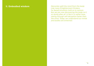 35
II. Embodied wisdom Descartes split the mind from the body.
Like many Enlightenment thinkers,
he feared emotions hold us to ransom.
But we are now discovering the body isn’t
so dumb after all. In fact it is rather wise,
seeing through self-deception faster than
the mind. Today, we understand our minds
and bodies are entwined.
 