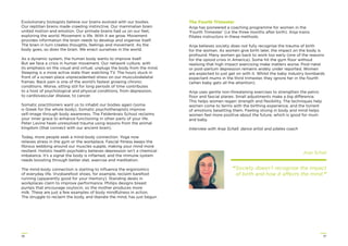 3736
Evolutionary biologists believe our brains evolved with our bodies.
Our reptilian brains made crawling instinctive. Our mammalian brain
united motion and emotion. Our primate brains had us on our feet,
exploring the world. Movement is life. With it we grow. Movement
provides information the brain needs to develop and organise itself.
The brain in turn creates thoughts, feelings and movement. As the
body goes, so does the brain. We enact ourselves in the world.
As a dynamic system, the human body wants to improve itself.
But we face a crisis in human movement. Our network culture, with
its emphasis on the visual and virtual, unplugs the body from the mind.
Sleeping is a more active state than watching TV. The hours stuck in
front of a screen place unprecedented stress on our musculoskeletal
frames. Back pain is one of the world’s fastest growing chronic
conditions. Worse, sitting still for long periods of time contributes
to a host of psychological and physical conditions, from depression,
to cardiovascular disease, to cancer.
Somatic practitioners want us to inhabit our bodies again (soma
is Greek for the whole body). Somatic psychotherapists improve
self-image through body awareness. The Feldenkrais School reclaims
your inner grace to enhance functioning in other parts of your life.
Peter Levine heals unresolved trauma using lessons from the animal
kingdom (that connect with our ancient brain).
Today, more people seek a mind-body connection. Yoga now
relieves stress in the gym or the workplace. Fascial ﬁtness keeps the
ﬁbrous webbing around our muscles supple, making your mind more
resilient. Holistic health psychiatry believes depression isn’t a chemical
imbalance. It’s a signal the body is inﬂamed, and the immune system
needs boosting through better diet, exercise and meditation.
The mind-body connection is starting to inﬂuence the ergonomics
of everyday life. Vivobarefoot shoes, for example, reclaim barefoot
running (apparently good for your memory). Standing desks in
workplaces claim to improve performance. Philips designs breast
pumps that encourage oxytocin, so the mother produces more
milk. These are just a few examples of body mindfulness in action.
The struggle to reclaim the body, and liberate the mind, has just begun.
The Fourth Trimester
Anja has pioneered a coaching programme for women in the
‘Fourth Trimester’ (i.e the three months after birth). Anja trains
Pilates instructors in these methods.
Anja believes society does not fully recognise the trauma of birth
for the woman. As women give birth later, the impact on the body is
profound. Many women go back to work too early (one of the reasons
for the opioid crisis in America). Some hit the gym ﬂoor without
realising that high impact exercising make matters worse. Post-natal
or post-partum depression remains widely under reported. Women
are expected to just get on with it. Whilst the baby industry bombards
expectant mums in the third trimester, they ignore her in the fourth
(when baby gets all the attention).
Anja uses gentle non-threatening exercises to strengthen the pelvic
ﬂoor and fascial planes. Small adjustments make a big difference.
This helps women regain strength and ﬂexibility. The techniques help
women come to terms with the birthing experience, and the torrent
of emotions besetting them. Feeling strong in body and mind helps
women feel more positive about the future, which is good for mum
and baby.
Interview with Anja Schall, dance artist and pilates coach
Anja Schall
“Society doesn’t recognise the impact
of birth and how it affects the mind.”
 