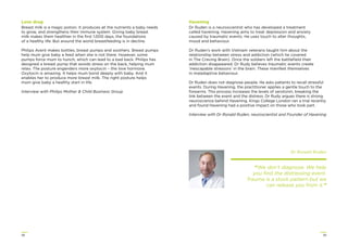 3938
Love drug
Breast milk is a magic potion. It produces all the nutrients a baby needs
to grow, and strengthens their immune system. Giving baby breast
milk makes them healthier in the ﬁrst 1,000 days, the foundations
of a healthy life. But around the world breastfeeding is in decline.
Philips Avent makes bottles, breast pumps and soothers. Breast pumps
help mum give baby a feed when she is not there. However, some
pumps force mum to hunch, which can lead to a bad back. Philips has
designed a breast pump that avoids stress on the back, helping mum
relax. The posture engenders more oxytocin – the love hormone.
Oxytocin is amazing. It helps mum bond deeply with baby. And it
enables her to produce more breast milk. The right posture helps
mum give baby a healthy start in life.
Interview with Philips Mother & Child Business Group
Havening
Dr Ruden is a neuroscientist who has developed a treatment
called havening. Havening aims to treat depression and anxiety
caused by traumatic events. He uses touch to alter thoughts,
mood and behaviour.
Dr Ruden’s work with Vietnam veterans taught him about the
relationship between stress and addiction (which he covered
in The Craving Brain). Once the soldiers left the battleﬁeld their
addiction disappeared. Dr Rudy believes traumatic events create
‘inescapable stressors’ in the brain. These manifest themselves
in maladaptive behaviour.
Dr Ruden does not diagnose people. He asks patients to recall stressful
events. During Havening, the practitioner applies a gentle touch to the
forearms. This process increases the levels of serotonin, breaking the
link between the event and the distress. Dr Rudy argues there is strong
neuroscience behind Havening. Kings College London ran a trial recently
and found Havening had a positive impact on those who took part.
Interview with Dr Ronald Ruden, neuroscientist and Founder of Havening
Dr Ronald Ruden
“We don’t diagnose. We help
you ﬁnd the distressing event.
Trauma is a stuck pattern but we
can release you from it.”
 
