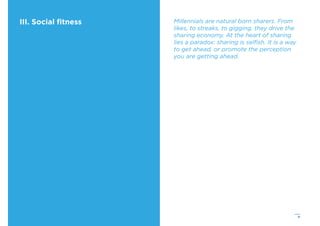 41
III. Social ﬁtness Millennials are natural born sharers. From
likes, to streaks, to gigging, they drive the
sharing economy. At the heart of sharing
lies a paradox: sharing is selﬁsh. It is a way
to get ahead, or promote the perception
you are getting ahead.
 