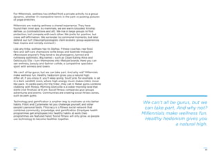 4342
For Millennials, wellness has shifted from a private activity to a group
dynamic, whether it’s trampoline tennis in the park or posting pictures
of yoga stretches.
Millennials are making wellness a shared experience. They have
found their inner ape. As mammals, we are warm-blooded. Kinship
deﬁnes us (contradictions and all). We live in large groups to ﬁnd
protection, but compete with each other. We jostle for position, but
crave self-affirmation. We surrender to communal moments, but later
defend our turf. (Neurophysiologists claim ecstatic group experiences
heal, inspire and socially connect.)
Like any tribe, wellness has its Alphas. Fitness coaches, raw food
fans and self-care champions write blogs and bestride Instagram
(#avotoast anyone?) They tend to be photogenic, tanned and
ruthlessly optimistic. Big names – such as Clean Eating Alice and
Deliciously Ella – turn themselves into lifestyle brands. Here you can
see wellness, beauty and fashion collide, a competitive spectator
sport with winners and losers.
We can’t all be gurus, but we can take part. And why not? Millennials
make wellness fun. Healthy hedonism gives you a natural high.
After all, if you enjoy it, you’ll keep going. SoulCycle, for example, is set
in a dark candlelit room, where high-energy music makes riders move
like pack. ‘A cardio party for the tribe’, they call it. Rebel gyms combine
clubbing with ﬁtness. Morning Gloryville is a sober morning rave that
starts (not ﬁnishes) at 6 am. Social ﬁtness companies give groups
adventures and events. Communities are creating social ﬁtness zones,
such as park gyms.
Technology and gamiﬁcation is another way to motivate us into better
habits. Fitbit and Cyclemeter let you challenge yourself, and other
people’s personal bests. Fitocracy is a ﬁtness social network that
combines community, knowledge, and gamiﬁcation. Employee health
programmes get employees into healthy habits at work (two
programmes are featured here). Social ﬁtness will only grow, as people
use technology to become healthier together.
We can’t all be gurus, but we
can take part. And why not?
Millennials make wellness fun.
Healthy hedonism gives you
a natural high.
 