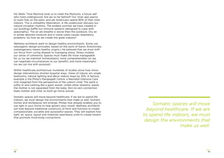 4948
HG Wells’ Time Machine took us to meet the Morlocks, a future self
who lived underground. Are we so far behind? Our inner ape yearns
to roam free on the plain, and yet Americans spend 90% of their time
indoors. This is unhealthy hibernation. A life undercover disrupts our
natural circadian rhythms. The endless summer we have created in
our buildings baffle our immune systems (designed to cope with
seasonality). The air we breathe is worse than the outdoors. Dry air
in winter absorbs moisture and in some cases causes respiratory
problems. So how do we create the great indoors?
Wellness architects want to design healthy environments. Some use
salutogenic design principles, based on the work of Aaron Antonovsky
(salutogenesis means healthy origins.) He believed that we must shift
our focus from curing disease to managing stress. Stress violates
our sense of coherence. Spaces must make life more manageable
for us (so we maintain homeostasis); more comprehensible (so we
can negotiate circumstances to our beneﬁt); and more meaningful
(so we can live with purpose).
Within healthcare architecture, hundreds of studies show how minor
design interventions shorten hospital stays. Views of nature, art, single
bedrooms, natural lighting and décor reduce stays by 25%. A famous
example is the Philip’s Mangiagalli Centre, a Neonatal Intensive Care
Unit imagined from the perspective of the unborn child. The ward is
softly lit and calming like a giant womb. Unlike other obstetric wards,
the mother is not separated from the baby. Skin-to-skin connection
heals mother and child, so both go home sooner.
Somatic spaces will move beyond healthcare. If we are to spend life
indoors, we must design the environments that make us well. Somatic
homes and workplaces will emerge. Philips Hue already enables you to
use light in your home to help govern your mood. Wellness architects
will look beyond traditional constructs of form and function to create
compassionate, sociable and purposeful spaces. They will explore how
light, air, space, layout and materials seamlessly unite to create havens
that promote mind-body connections.
Somatic spaces will move
beyond healthcare. If we are
to spend life indoors, we must
design the environments that
make us well.
 