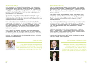 5150
The Dementia Village
Frank advises on and designs Dementia Villages. They help people
with Alzheimer’s enjoy their ﬁnal days in the company of loved ones
and caregivers. The ﬂagship village is Hogeweyk, NL, with 23 houses
with 152 dementia-suffering seniors. Each house is styled around the
period when the residents’ short-term memories stopped working,
accurate down to the tablecloths.
The residents manage their own households together with a team
of staff members. The village has streets, squares, gardens and a park
where the residents can roam. 250 geriatric nurses and specialists hold
different occupations in the village.
Frank believes the world is small for those with dementia. It’s the
simple things that make their life worth living: your own home, a safe
place, and doing what you like. The village encourages sociability
and agency. Traditional nursing homes remind the patients of their
dementia, but promoting the idea ‘you’re normal’ makes patients
healthier and happier.
Frank’s designs are based on salutogenic principles. He envisions
‘social network cities’. As we all grow older, we will need to redesign
the whole city e.g. re-imagine coffee shops, supermarkets, restaurants.
Interview with Frank Van Dillen, Dementia Village Advisors, architects
of Hogeway Dementia Village
Frank Van Dillen
“The world is small for those with
dementia. It’s the simple things that make
their life worth living: your own home, a
safe place, and doing what you like.”
GOCO Wellness Resorts
Ingo and Josephine design spaces that heal people. Their spas and
retreats provide guests with a retreat from their busy everyday lives.
More than that, they encourage guests to ﬁnd a ‘wellness way of life’.
They blend Asian traditions and knowledge with contemporary
western medicine.
Their guests journey through different spaces: from bathing pools,
to treatment rooms, to library spaces, to clean eating, into outdoor
gardens. More than that, they go on a journey of self-discovery.
Indoor or outdoor spaces are seamlessly integrated to inspire
spiritual connection.
Ingo and Josephine believe design is fundamental to creating healing
environments. Every choice – from materials to ﬂow – is carefully
considered for its cumulative affect. But wellness designers are rare.
They must be sought from other ﬁelds and steeped in wellness
retreat culture.
A wellness resort is an entirely different experience to a vacation
resort. A wellness resort is immersive and transformational. Guests
spend almost all of their time in a wellness retreat (unlike a vacation
resort). It all must work, if it is to work at all.
Interview with Ingo Schweder, CEO Founder, and Josephine Leung,
Director of Design, GOCO Hospitality
Ingo Schweder & Josephine Leung
“Wellness design is very meaningful
because beyond what materials
or colours you use, lies the art of
integrating these choices into healing
spaces can spiritually inspire people.”
 