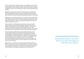 5554
Science ﬁction loves a dystopian future (our negative bias writ large).
At some point Skynet will turn itself on. If the machines don’t get us,
the algorithms will. Or perhaps an alien life form will prove its superior
biological make-up. The Anthropocene Age is ending. Biohackers beg
to differ.
Biohacking is the art and science of optimising your performance,
health and wellbeing with the help of technological and biological
tools. Biohackers dive deep into sleep, nutrition, exercise, work and
the function of the mind to take the fundamentals of life to a new level.
Biohacking is a systems-led approach. It is based on the concept that
what we put into our bodies has a huge impact on how we feel. If we
want better ‘outputs’ from our systems (like reduced diseases, better
memory, better focus, and superior athletic performance), then we
need to improve our inputs.
‘Flow’ matters in the Biohacking world. Flow is when your skills
perfectly match your everyday challenges. Based on the work of
Mihaly Csikszentmihalyi, ﬂow is generally described as the optimal
state of consciousness where we feel and perform at our best.
During that state, time slows down, we forget ourselves, our problems,
and perform at our peak levels of physical and mental performance.
Typical examples of Biohacking include extreme fasting or diets
to reach peak performance. They may include taking nootropics
(smart drugs or cognitive enhancers) to improve focus, memory,
and intelligence. Some biohackers use cybernetic devices to record
biometric data (a Fitbit, for example, is a basic form of Biohacking).
Extreme biohackers, or Grinders, may go as far as installing
do-it-yourself body improvements. And then, at the far edges, are
those who researching their own gene sequencing in domestic labs
(don’t try this at home).
Biohacking is in its infancy. It asserts we don’t have to accept the
body or the life we are given. An experimental movement, it believes
that if we keep looking and trying new things, we can make our best
selves happen. As it grows, it will impact on categories as diverse
as functional food to beauty as people pursue an optimal life.
Biohacking asserts we don’t
have to accept the body or
the life we are given.
 