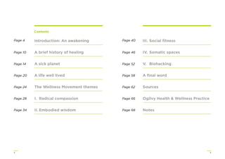 32
Introduction: An awakening
A brief history of healing
A sick planet
A life well lived
The Wellness Movement themes
I. Radical compassion
II. Embodied wisdom
III. Social ﬁtness
IV. Somatic spaces
V. Biohacking
A ﬁnal word
Sources
Ogilvy Health & Wellness Practice
Notes
Contents
Page 4
Page 10
Page 14
Page 20
Page 24
Page 28
Page 34
Page 40
Page 46
Page 52
Page 58
Page 62
Page 66
Page 68
 