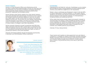 5756
Human Implants
Hannes is a Chief Disruption Officer and a Biohacking activist.
He wants to democratise biotechnologies. He does not step back from
experimenting on his own body. He believes converging exponential
technologies will change industries as diverse as pharma, food
production, healthcare; and ultimately society.
Hannes pioneers smart human implants (e.g. smart dental implants)
along with quantiﬁed-self methodologies. He believes human implants
will transform health and wellness. Implants on your skin can check
your health status. You can connect them to a server or an artiﬁcial
system to monitor you. This will give you much greater understanding
of all the processes in your body. It can give you an early warning
system if something might go wrong e.g. checking hormone levels;
or vitamin levels; or changes in your heart rate patterns.
Hannes promotes ‘sequence yourself’ programmes with DNA tests.
When individuals know their DNA it allows them to understand how
different medicines, exercise and nutrition affects them. You can map
your microbiomes and see how they affect your health, do tests on
yourself and measure it with smart wearables.
Interview with Hannes Sjöblad, Faculty for Singularity and Diversity
in Denmark; and Chief Disruption Officer at Epicentre
Hannes Sjöblad
“I am very fascinated by the
democratisation of… biotechnology.
The equipment and solutions that
were the exclusive domain of research
departments and companies ten years
ago are suddenly now available to
anybody as consumers.”
Cryotherapy
Originating from the Greek for ‘cold cure’, Cryotherapy is a non-invasive,
fast and effective hyper-cooling treatment for anyone seeking muscle
recovery, injury treatment, weight loss or skin rejuvenation.
Modern cold air cryotherapy was developed in Japan in the late 1970s
to reduce inﬂammation in arthritis sufferers. It’s now widely used by
athletes to aid recovery and improve performance; and as an effective
physical therapy to treat rheumatic diseases. It is fast becoming a
recognised beauty and wellbeing treatment.
111Cryo offers three whole minutes inside a sub-antarctic chamber to
shock the body into reaping a range of healthcare beneﬁts including;
muscle relaxation, skin tightening, collagen production and calorie
burning (500–800 per session). And then there’s the effect on your
endorphins. Many people have been known to emerge from the
chamber with childlike euphoria and exhilaration.
Interview, 111 Cryo, Harvey Nichols
These themes work together to make people feel more well. Radical
compassion is a strategy for making us feel better mentally. Embodied
wisdom reconnects the mind and the body. Social ﬁtness encourages
us to become healthy through social interaction. Somatic spaces
heal us indoors. And biohacking looks at new ways of optimising
the human.
 