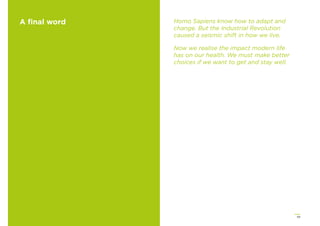 59
A ﬁnal word Homo Sapiens know how to adapt and
change. But the Industrial Revolution
caused a seismic shift in how we live.
Now we realise the impact modern life
has on our health. We must make better
choices if we want to get and stay well.
 